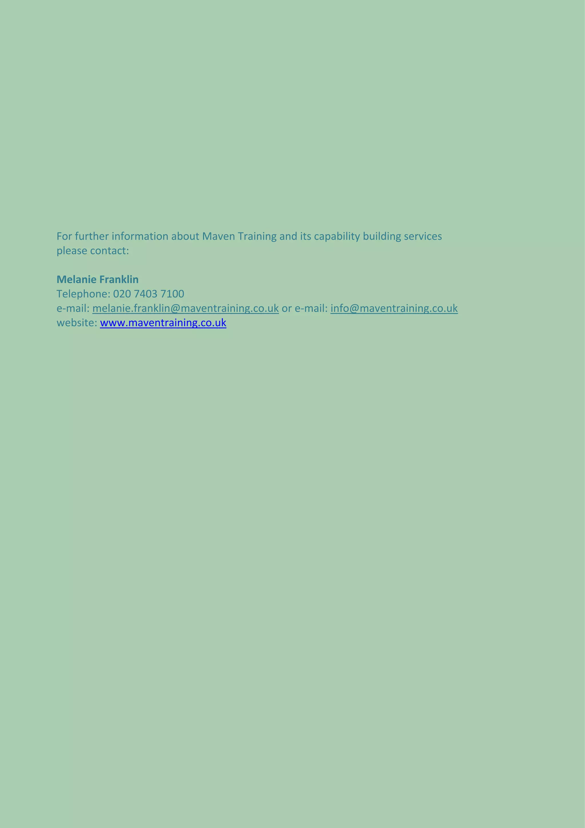  
 
 




For further information about Maven Training and its capability building services 
please contact: 
 
Melanie Franklin 
Telephone: 020 7403 7100 
e‐mail: melanie.franklin@maventraining.co.uk or e‐mail: info@maventraining.co.uk 
website: www.maventraining.co.uk 
 