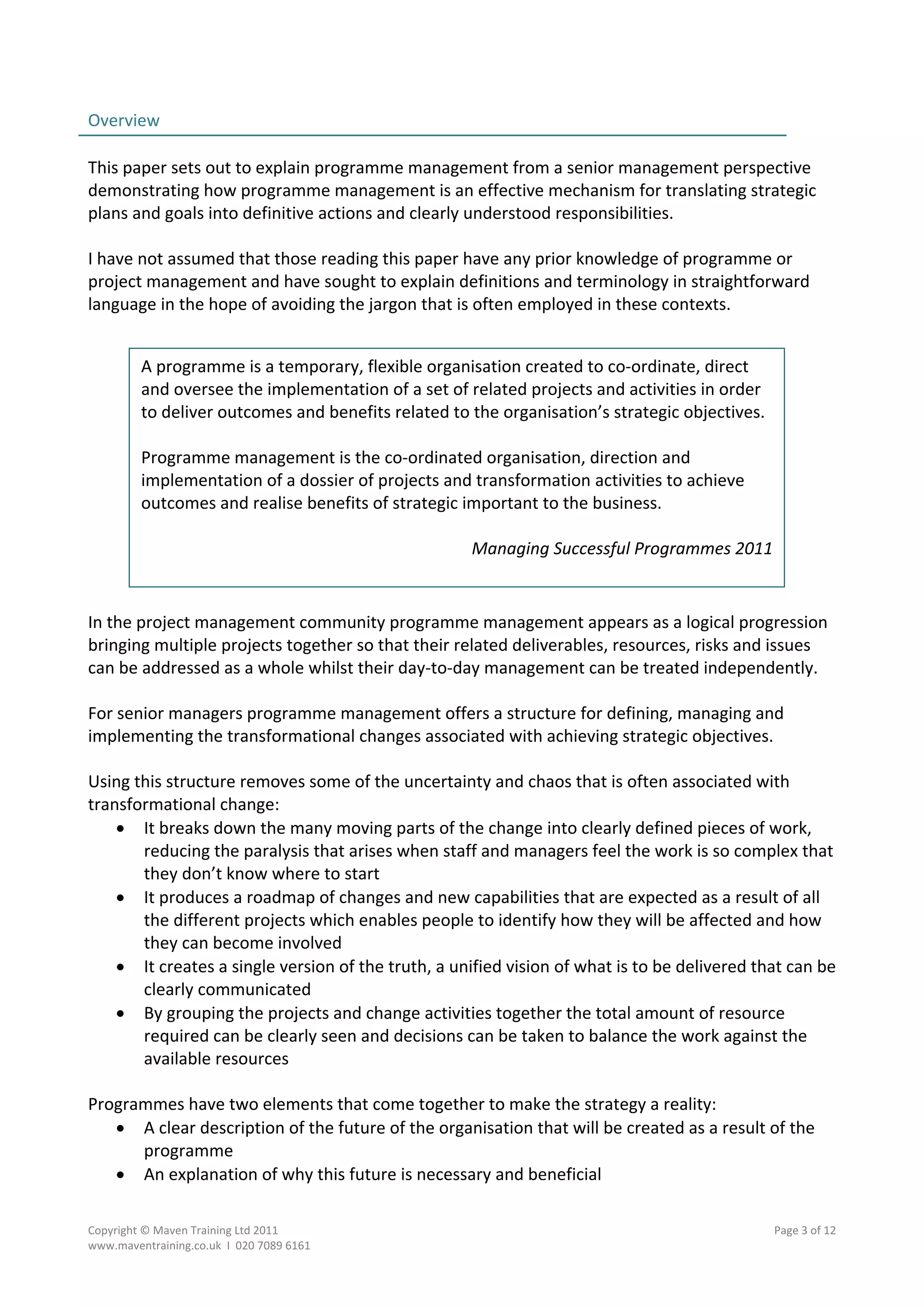 Overview                                                                                    
                                                                                            
This paper sets out to explain programme management from a senior management perspective 
demonstrating how programme management is an effective mechanism for translating strategic 
plans and goals into definitive actions and clearly understood responsibilities. 
 
I have not assumed that those reading this paper have any prior knowledge of programme or 
project management and have sought to explain definitions and terminology in straightforward 
language in the hope of avoiding the jargon that is often employed in these contexts. 
 

         A programme is a temporary, flexible organisation created to co‐ordinate, direct 
         and oversee the implementation of a set of related projects and activities in order 
         to deliver outcomes and benefits related to the organisation’s strategic objectives.  
          
         Programme management is the co‐ordinated organisation, direction and 
         implementation of a dossier of projects and transformation activities to achieve 
         outcomes and realise benefits of strategic important to the business. 
          
                                                     Managing Successful Programmes 2011 

 
In the project management community programme management appears as a logical progression 
bringing multiple projects together so that their related deliverables, resources, risks and issues 
can be addressed as a whole whilst their day‐to‐day management can be treated independently. 
 
For senior managers programme management offers a structure for defining, managing and 
implementing the transformational changes associated with achieving strategic objectives. 
 
Using this structure removes some of the uncertainty and chaos that is often associated with 
transformational change: 
     It breaks down the many moving parts of the change into clearly defined pieces of work, 
        reducing the paralysis that arises when staff and managers feel the work is so complex that 
        they don’t know where to start 
     It produces a roadmap of changes and new capabilities that are expected as a result of all 
        the different projects which enables people to identify how they will be affected and how 
        they can become involved 
     It creates a single version of the truth, a unified vision of what is to be delivered that can be 
        clearly communicated  
     By grouping the projects and change activities together the total amount of resource 
        required can be clearly seen and decisions can be taken to balance the work against the 
        available resources 
 
Programmes have two elements that come together to make the strategy a reality: 
     A clear description of the future of the organisation that will be created as a result of the 
        programme 
     An explanation of why this future is necessary and beneficial 
 
Copyright © Maven Training Ltd 2011                                                           Page 3 of 12  
www.maventraining.co.uk  І  020 7089 6161 
 
