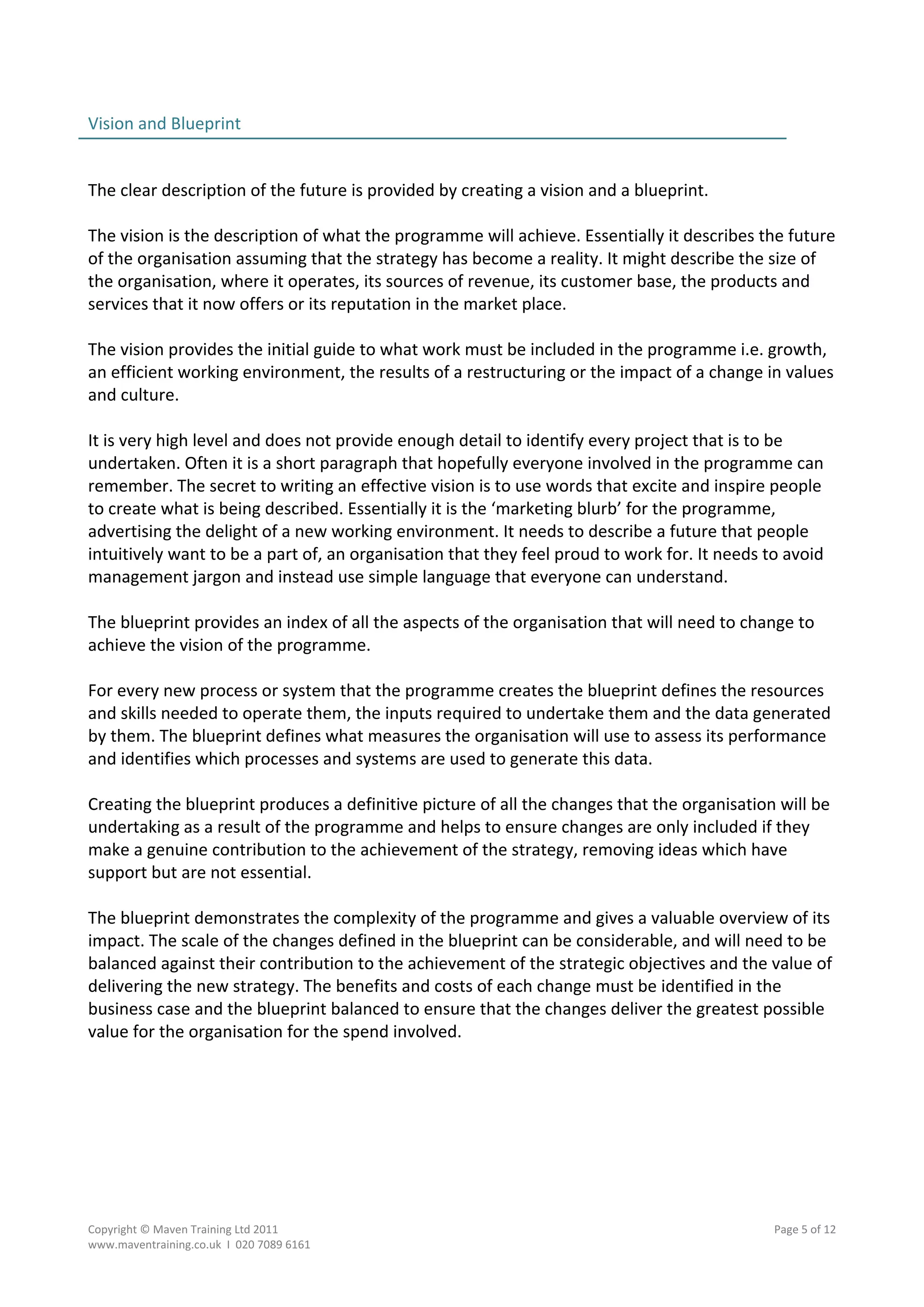Vision and Blueprint                                                                               
                                                                                                   
 
The clear description of the future is provided by creating a vision and a blueprint. 
 
The vision is the description of what the programme will achieve. Essentially it describes the future 
of the organisation assuming that the strategy has become a reality. It might describe the size of 
the organisation, where it operates, its sources of revenue, its customer base, the products and 
services that it now offers or its reputation in the market place. 
 
The vision provides the initial guide to what work must be included in the programme i.e. growth, 
an efficient working environment, the results of a restructuring or the impact of a change in values 
and culture. 
 
It is very high level and does not provide enough detail to identify every project that is to be 
undertaken. Often it is a short paragraph that hopefully everyone involved in the programme can 
remember. The secret to writing an effective vision is to use words that excite and inspire people 
to create what is being described. Essentially it is the ‘marketing blurb’ for the programme, 
advertising the delight of a new working environment. It needs to describe a future that people 
intuitively want to be a part of, an organisation that they feel proud to work for. It needs to avoid 
management jargon and instead use simple language that everyone can understand. 
 
The blueprint provides an index of all the aspects of the organisation that will need to change to 
achieve the vision of the programme.  
 
For every new process or system that the programme creates the blueprint defines the resources 
and skills needed to operate them, the inputs required to undertake them and the data generated 
by them. The blueprint defines what measures the organisation will use to assess its performance 
and identifies which processes and systems are used to generate this data. 
 
Creating the blueprint produces a definitive picture of all the changes that the organisation will be 
undertaking as a result of the programme and helps to ensure changes are only included if they 
make a genuine contribution to the achievement of the strategy, removing ideas which have 
support but are not essential. 
 
The blueprint demonstrates the complexity of the programme and gives a valuable overview of its 
impact. The scale of the changes defined in the blueprint can be considerable, and will need to be 
balanced against their contribution to the achievement of the strategic objectives and the value of 
delivering the new strategy. The benefits and costs of each change must be identified in the 
business case and the blueprint balanced to ensure that the changes deliver the greatest possible 
value for the organisation for the spend involved. 
 
 
 




Copyright © Maven Training Ltd 2011                                                          Page 5 of 12  
www.maventraining.co.uk  І  020 7089 6161 
 