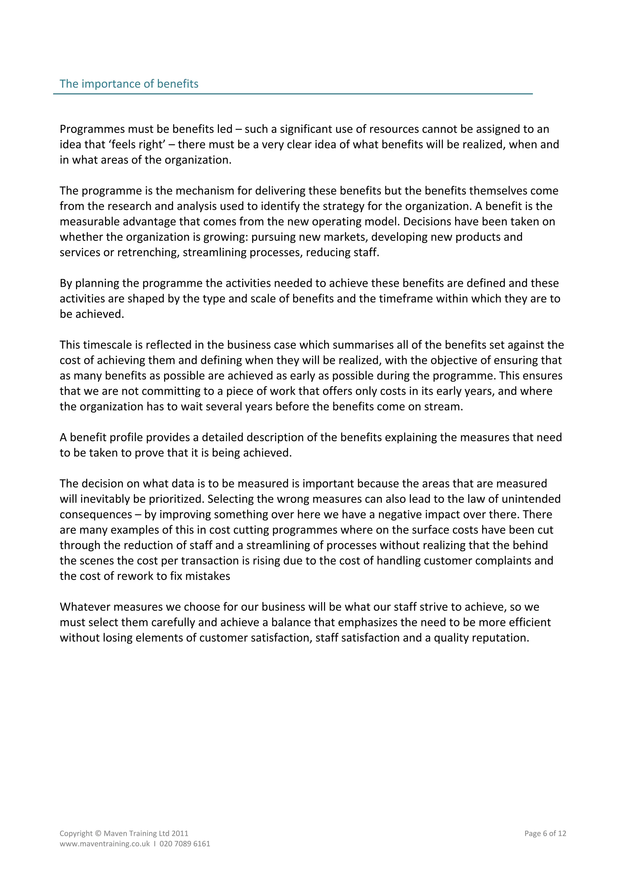 The importance of benefits                                                                         
                                                                                                   
 
Programmes must be benefits led – such a significant use of resources cannot be assigned to an 
idea that ‘feels right’ – there must be a very clear idea of what benefits will be realized, when and 
in what areas of the organization. 
 
The programme is the mechanism for delivering these benefits but the benefits themselves come 
from the research and analysis used to identify the strategy for the organization. A benefit is the 
measurable advantage that comes from the new operating model. Decisions have been taken on 
whether the organization is growing: pursuing new markets, developing new products and 
services or retrenching, streamlining processes, reducing staff.  
 
By planning the programme the activities needed to achieve these benefits are defined and these 
activities are shaped by the type and scale of benefits and the timeframe within which they are to 
be achieved. 
 
This timescale is reflected in the business case which summarises all of the benefits set against the 
cost of achieving them and defining when they will be realized, with the objective of ensuring that 
as many benefits as possible are achieved as early as possible during the programme. This ensures 
that we are not committing to a piece of work that offers only costs in its early years, and where 
the organization has to wait several years before the benefits come on stream. 
 
A benefit profile provides a detailed description of the benefits explaining the measures that need 
to be taken to prove that it is being achieved. 
 
The decision on what data is to be measured is important because the areas that are measured 
will inevitably be prioritized. Selecting the wrong measures can also lead to the law of unintended 
consequences – by improving something over here we have a negative impact over there. There 
are many examples of this in cost cutting programmes where on the surface costs have been cut 
through the reduction of staff and a streamlining of processes without realizing that the behind 
the scenes the cost per transaction is rising due to the cost of handling customer complaints and 
the cost of rework to fix mistakes 
 
Whatever measures we choose for our business will be what our staff strive to achieve, so we 
must select them carefully and achieve a balance that emphasizes the need to be more efficient 
without losing elements of customer satisfaction, staff satisfaction and a quality reputation. 




Copyright © Maven Training Ltd 2011                                                          Page 6 of 12  
www.maventraining.co.uk  І  020 7089 6161 
 