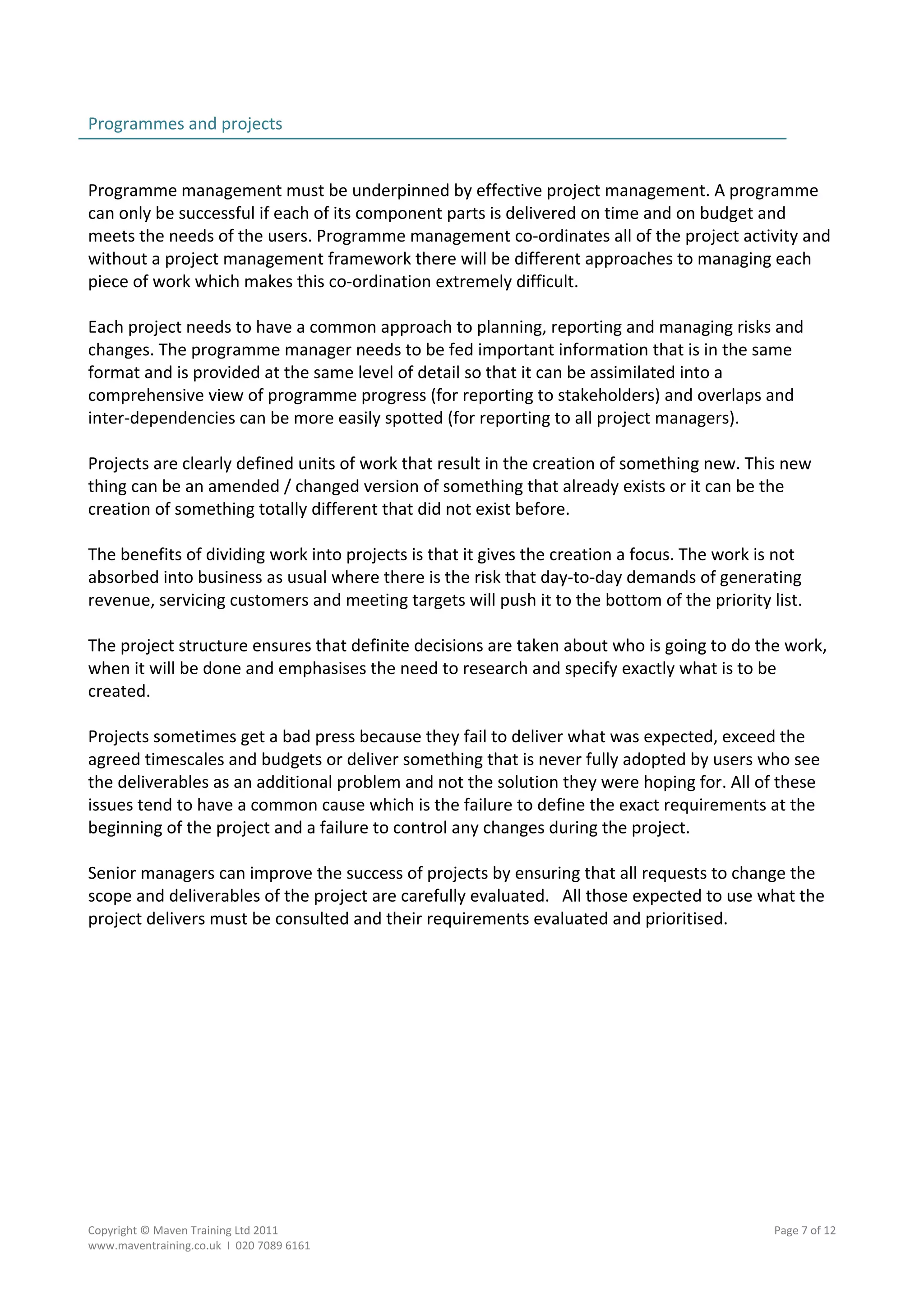 Programmes and projects                                                                          
                                                                                                 
 
Programme management must be underpinned by effective project management. A programme 
can only be successful if each of its component parts is delivered on time and on budget and 
meets the needs of the users. Programme management co‐ordinates all of the project activity and 
without a project management framework there will be different approaches to managing each 
piece of work which makes this co‐ordination extremely difficult.  
 
Each project needs to have a common approach to planning, reporting and managing risks and 
changes. The programme manager needs to be fed important information that is in the same 
format and is provided at the same level of detail so that it can be assimilated into a 
comprehensive view of programme progress (for reporting to stakeholders) and overlaps and 
inter‐dependencies can be more easily spotted (for reporting to all project managers). 
 
Projects are clearly defined units of work that result in the creation of something new. This new 
thing can be an amended / changed version of something that already exists or it can be the 
creation of something totally different that did not exist before. 
 
The benefits of dividing work into projects is that it gives the creation a focus. The work is not 
absorbed into business as usual where there is the risk that day‐to‐day demands of generating 
revenue, servicing customers and meeting targets will push it to the bottom of the priority list. 
 
The project structure ensures that definite decisions are taken about who is going to do the work, 
when it will be done and emphasises the need to research and specify exactly what is to be 
created. 
 
Projects sometimes get a bad press because they fail to deliver what was expected, exceed the 
agreed timescales and budgets or deliver something that is never fully adopted by users who see 
the deliverables as an additional problem and not the solution they were hoping for. All of these 
issues tend to have a common cause which is the failure to define the exact requirements at the 
beginning of the project and a failure to control any changes during the project. 
 
Senior managers can improve the success of projects by ensuring that all requests to change the 
scope and deliverables of the project are carefully evaluated.   All those expected to use what the 
project delivers must be consulted and their requirements evaluated and prioritised. 




Copyright © Maven Training Ltd 2011                                                        Page 7 of 12  
www.maventraining.co.uk  І  020 7089 6161 
 