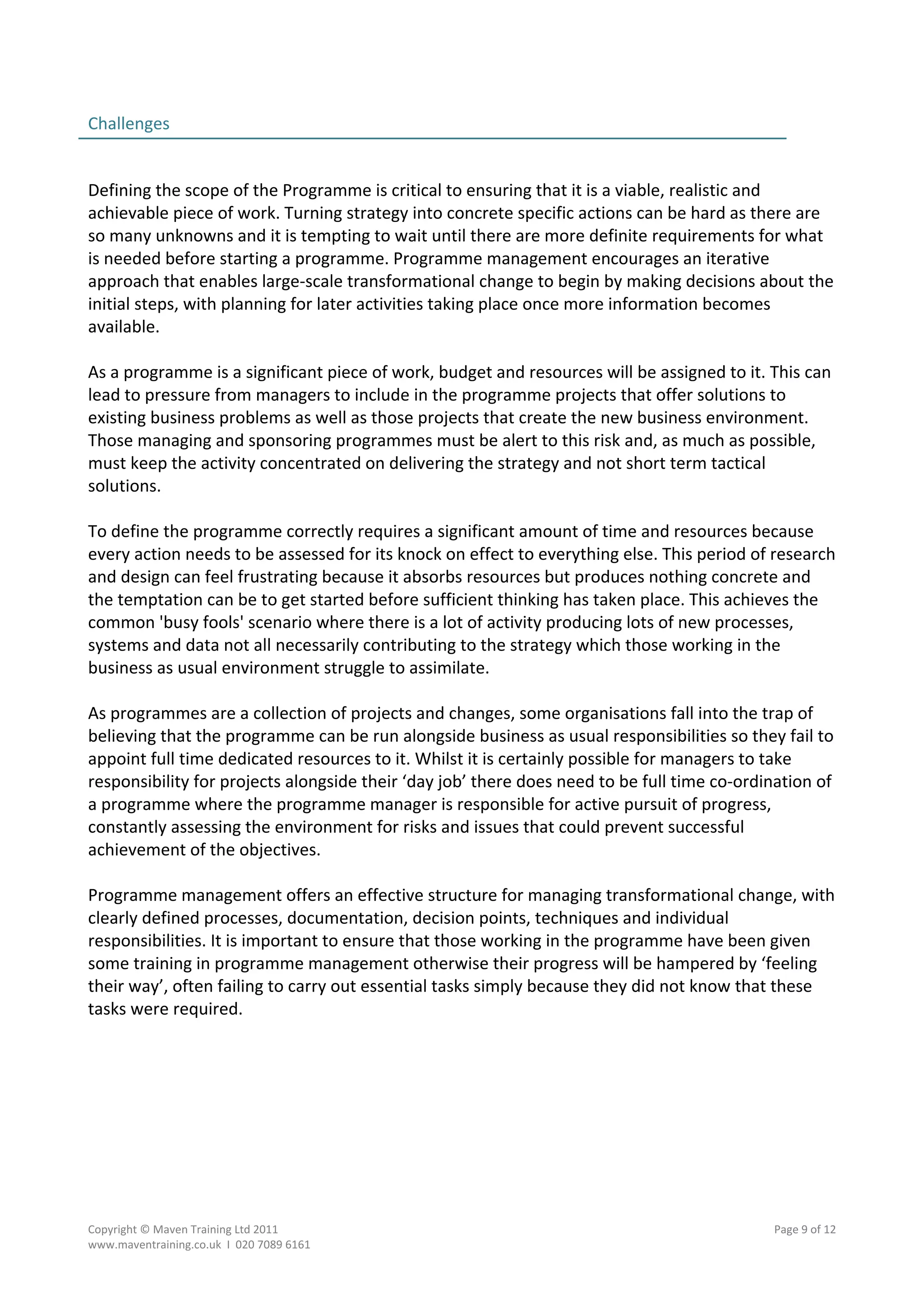 Challenges                                                                                          
                                                                                                    
 
Defining the scope of the Programme is critical to ensuring that it is a viable, realistic and 
achievable piece of work. Turning strategy into concrete specific actions can be hard as there are 
so many unknowns and it is tempting to wait until there are more definite requirements for what 
is needed before starting a programme. Programme management encourages an iterative 
approach that enables large‐scale transformational change to begin by making decisions about the 
initial steps, with planning for later activities taking place once more information becomes 
available. 
 
As a programme is a significant piece of work, budget and resources will be assigned to it. This can 
lead to pressure from managers to include in the programme projects that offer solutions to 
existing business problems as well as those projects that create the new business environment. 
Those managing and sponsoring programmes must be alert to this risk and, as much as possible, 
must keep the activity concentrated on delivering the strategy and not short term tactical 
solutions. 
 
To define the programme correctly requires a significant amount of time and resources because 
every action needs to be assessed for its knock on effect to everything else. This period of research 
and design can feel frustrating because it absorbs resources but produces nothing concrete and 
the temptation can be to get started before sufficient thinking has taken place. This achieves the 
common 'busy fools' scenario where there is a lot of activity producing lots of new processes, 
systems and data not all necessarily contributing to the strategy which those working in the 
business as usual environment struggle to assimilate. 
 
As programmes are a collection of projects and changes, some organisations fall into the trap of 
believing that the programme can be run alongside business as usual responsibilities so they fail to 
appoint full time dedicated resources to it. Whilst it is certainly possible for managers to take 
responsibility for projects alongside their ‘day job’ there does need to be full time co‐ordination of 
a programme where the programme manager is responsible for active pursuit of progress, 
constantly assessing the environment for risks and issues that could prevent successful 
achievement of the objectives. 
 
Programme management offers an effective structure for managing transformational change, with 
clearly defined processes, documentation, decision points, techniques and individual 
responsibilities. It is important to ensure that those working in the programme have been given 
some training in programme management otherwise their progress will be hampered by ‘feeling 
their way’, often failing to carry out essential tasks simply because they did not know that these 
tasks were required. 




Copyright © Maven Training Ltd 2011                                                           Page 9 of 12  
www.maventraining.co.uk  І  020 7089 6161 
 