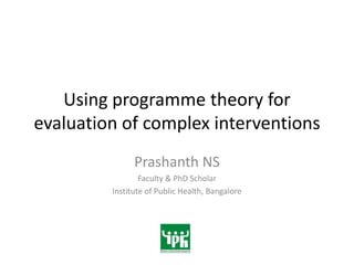 Using programme theory for
evaluation of complex interventions
               Prashanth NS
                 Faculty & PhD Scholar
         Institute of Public Health, Bangalore
 