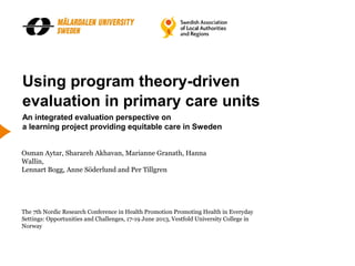 Using program theory-driven
evaluation in primary care units
An integrated evaluation perspective on
a learning project providing equitable care in Sweden
The 7th Nordic Research Conference in Health Promotion Promoting Health in Everyday
Settings: Opportunities and Challenges, 17-19 June 2013, Vestfold University College in
Norway
Osman Aytar, Sharareh Akhavan, Marianne Granath, Hanna
Wallin,
Lennart Bogg, Anne Söderlund and Per Tillgren
 