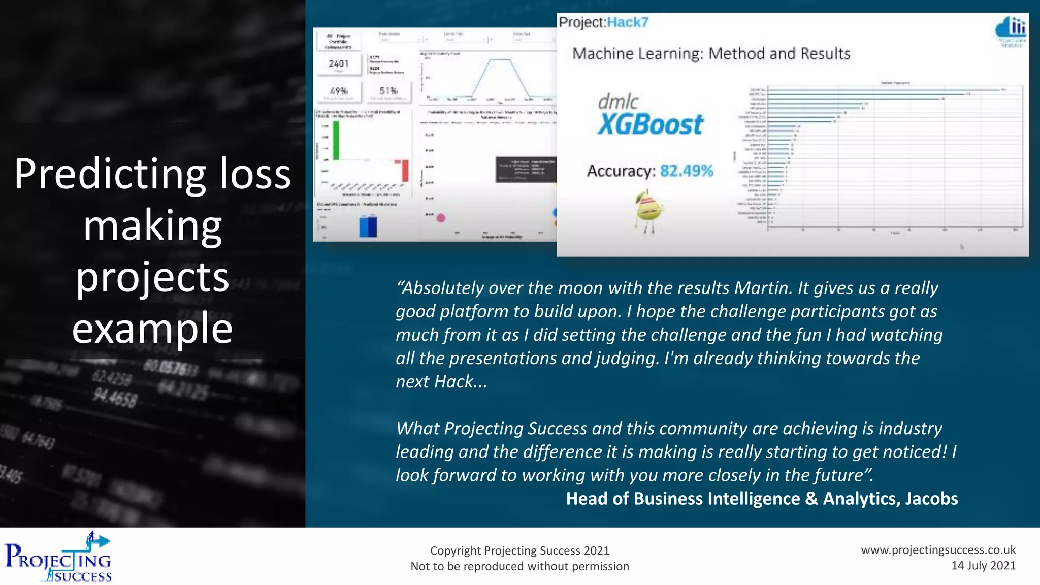 Copyright Projecting Success 2021
Not to be reproduced without permission
www.projectingsuccess.co.uk
14 July 2021
Predicting loss
making
projects
example
“Absolutely over the moon with the results Martin. It gives us a really
good platform to build upon. I hope the challenge participants got as
much from it as I did setting the challenge and the fun I had watching
all the presentations and judging. I'm already thinking towards the
next Hack...
What Projecting Success and this community are achieving is industry
leading and the difference it is making is really starting to get noticed! I
look forward to working with you more closely in the future”.
Head of Business Intelligence & Analytics, Jacobs
 