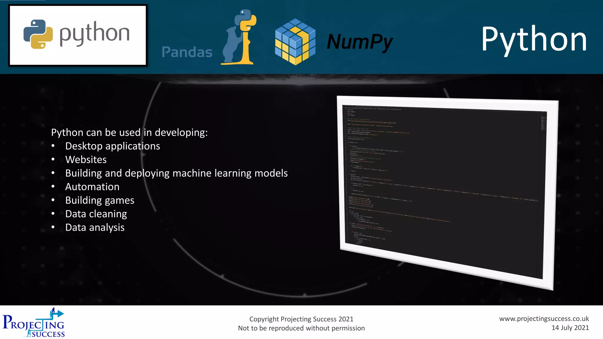 Copyright Projecting Success 2021
Not to be reproduced without permission
www.projectingsuccess.co.uk
14 July 2021
Python
Python can be used in developing:
• Desktop applications
• Websites
• Building and deploying machine learning models
• Automation
• Building games
• Data cleaning
• Data analysis
 