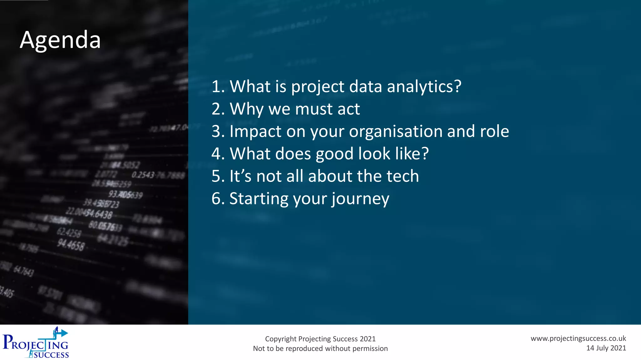 Copyright Projecting Success 2021
Not to be reproduced without permission
www.projectingsuccess.co.uk
14 July 2021
Agenda
1. What is project data analytics?
2. Why we must act
3. Impact on your organisation and role
4. What does good look like?
5. It’s not all about the tech
6. Starting your journey
 
