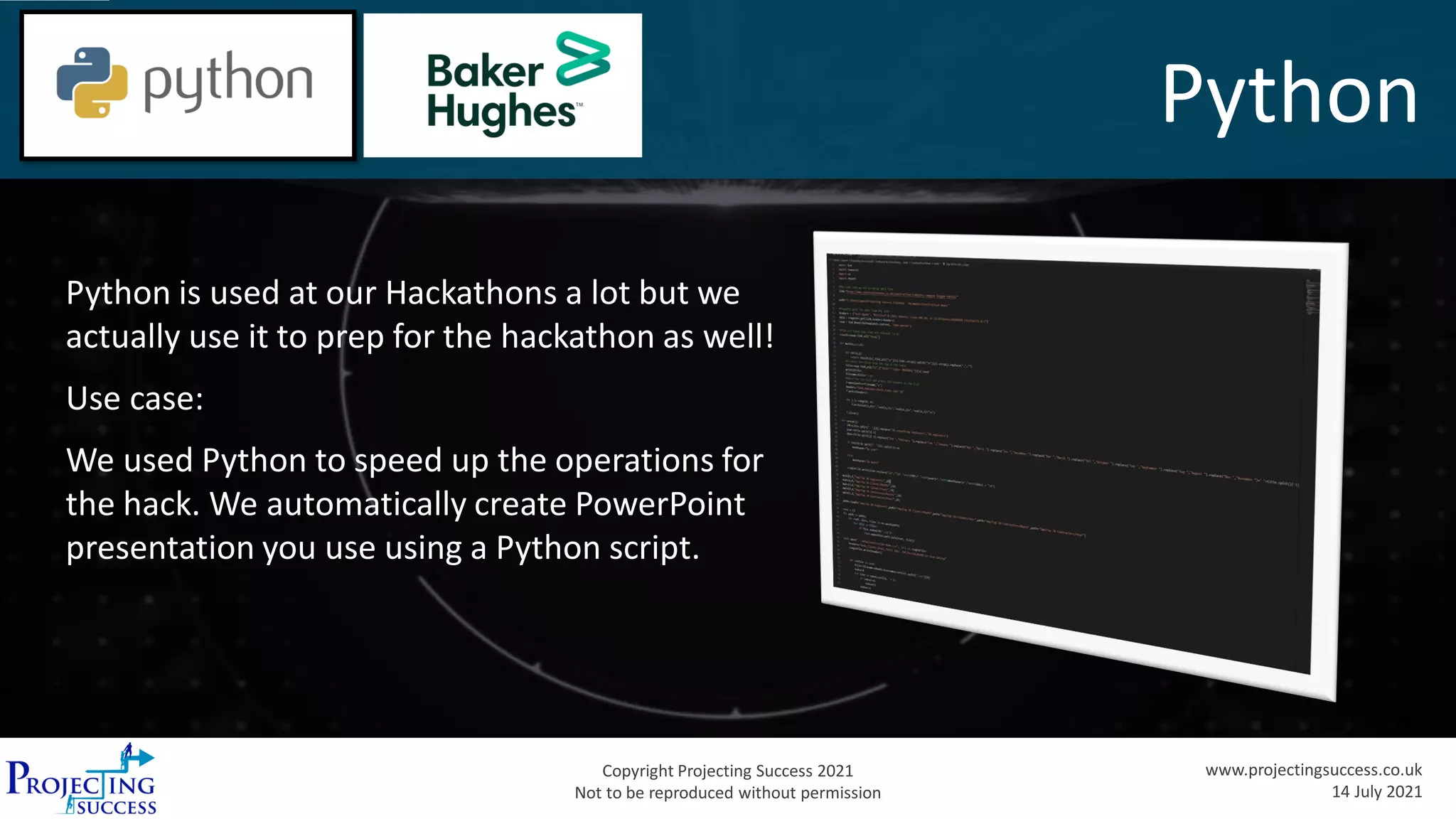 Copyright Projecting Success 2021
Not to be reproduced without permission
www.projectingsuccess.co.uk
14 July 2021
Python
Python is used at our Hackathons a lot but we
actually use it to prep for the hackathon as well!
Use case:
We used Python to speed up the operations for
the hack. We automatically create PowerPoint
presentation you use using a Python script.
 