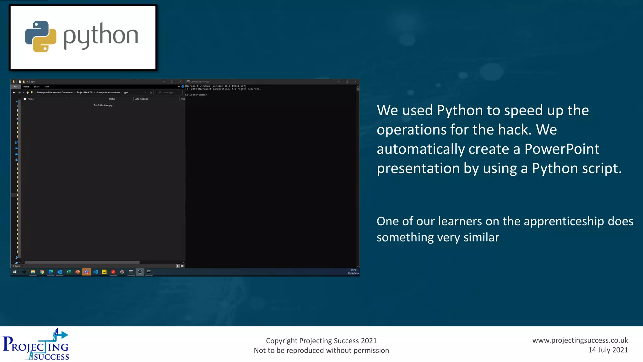 Copyright Projecting Success 2021
Not to be reproduced without permission
www.projectingsuccess.co.uk
14 July 2021
We used Python to speed up the
operations for the hack. We
automatically create a PowerPoint
presentation by using a Python script.
One of our learners on the apprenticeship does
something very similar
 
