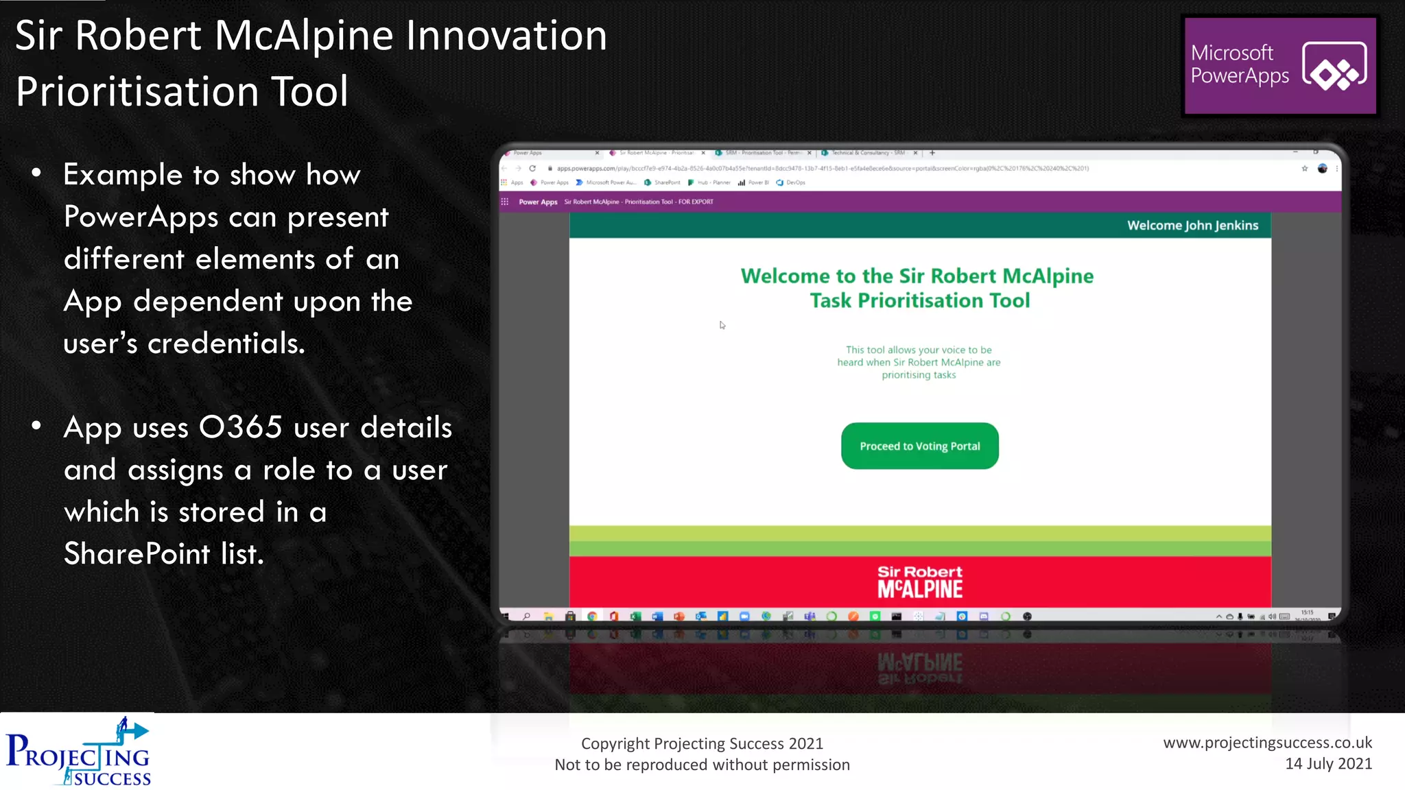 Copyright Projecting Success 2021
Not to be reproduced without permission
www.projectingsuccess.co.uk
14 July 2021
Sir Robert McAlpine Innovation
Prioritisation Tool
• Example to show how
PowerApps can present
different elements of an
App dependent upon the
user’s credentials.
• App uses O365 user details
and assigns a role to a user
which is stored in a
SharePoint list.
 