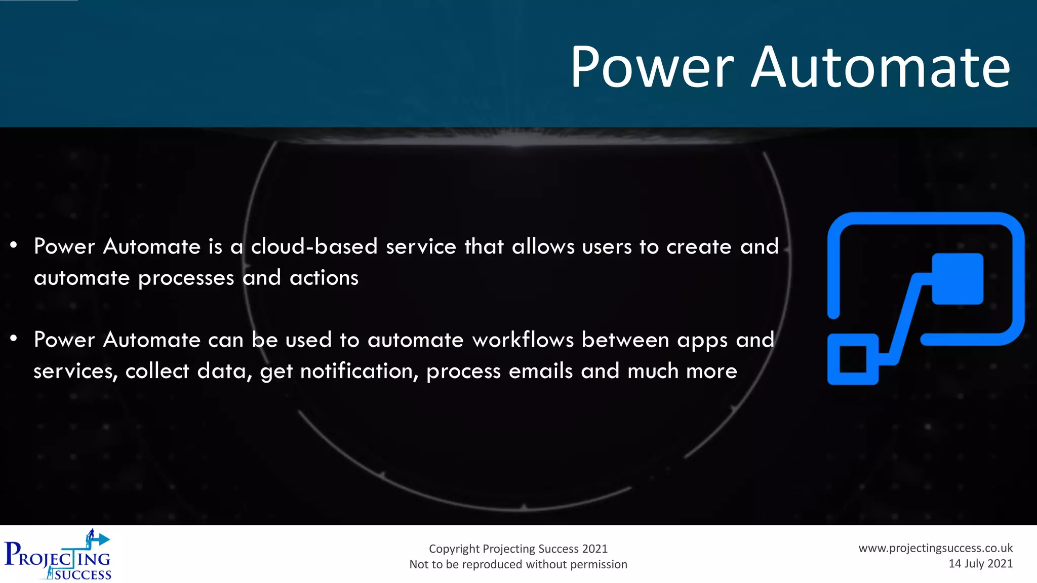 Copyright Projecting Success 2021
Not to be reproduced without permission
www.projectingsuccess.co.uk
14 July 2021
Power Automate
• Power Automate is a cloud-based service that allows users to create and
automate processes and actions
• Power Automate can be used to automate workflows between apps and
services, collect data, get notification, process emails and much more
 