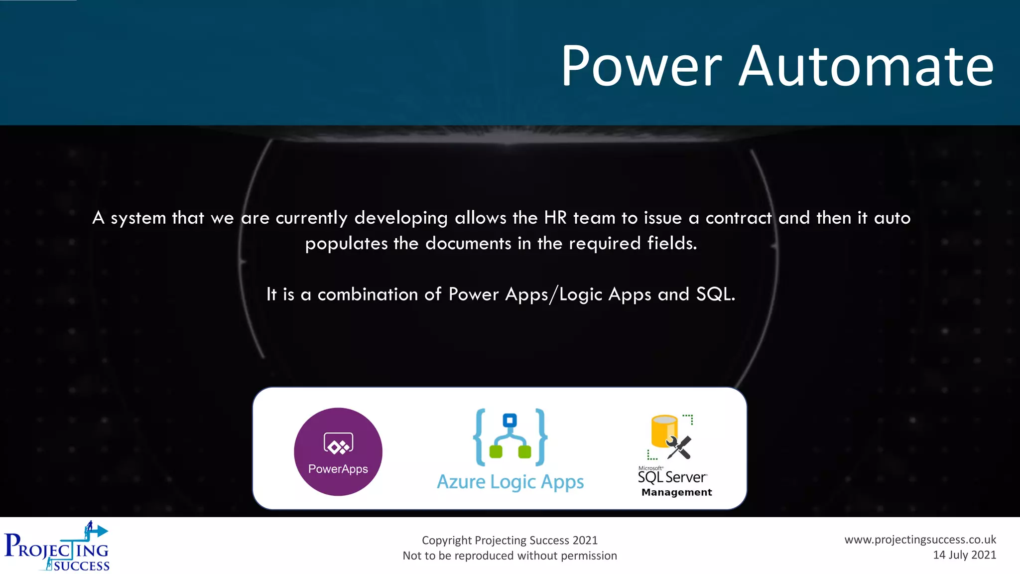 Copyright Projecting Success 2021
Not to be reproduced without permission
www.projectingsuccess.co.uk
14 July 2021
Power Automate
A system that we are currently developing allows the HR team to issue a contract and then it auto
populates the documents in the required fields.
It is a combination of Power Apps/Logic Apps and SQL.
 