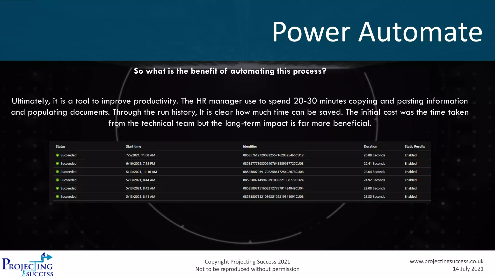 Copyright Projecting Success 2021
Not to be reproduced without permission
www.projectingsuccess.co.uk
14 July 2021
Power Automate
So what is the benefit of automating this process?
Ultimately, it is a tool to improve productivity. The HR manager use to spend 20-30 minutes copying and pasting information
and populating documents. Through the run history, It is clear how much time can be saved. The initial cost was the time taken
from the technical team but the long-term impact is far more beneficial.
 