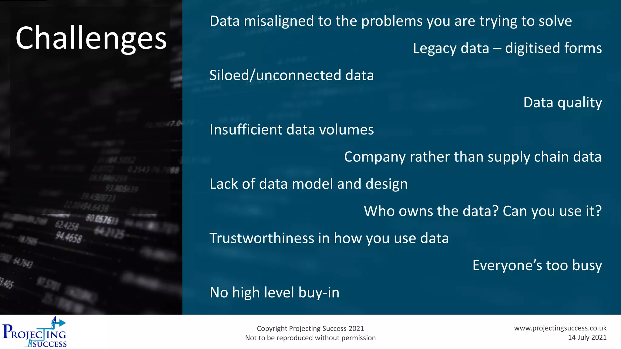 Copyright Projecting Success 2021
Not to be reproduced without permission
www.projectingsuccess.co.uk
14 July 2021
Challenges
Data misaligned to the problems you are trying to solve
Legacy data – digitised forms
Siloed/unconnected data
Data quality
Insufficient data volumes
Company rather than supply chain data
Lack of data model and design
Who owns the data? Can you use it?
Trustworthiness in how you use data
Everyone’s too busy
No high level buy-in
 