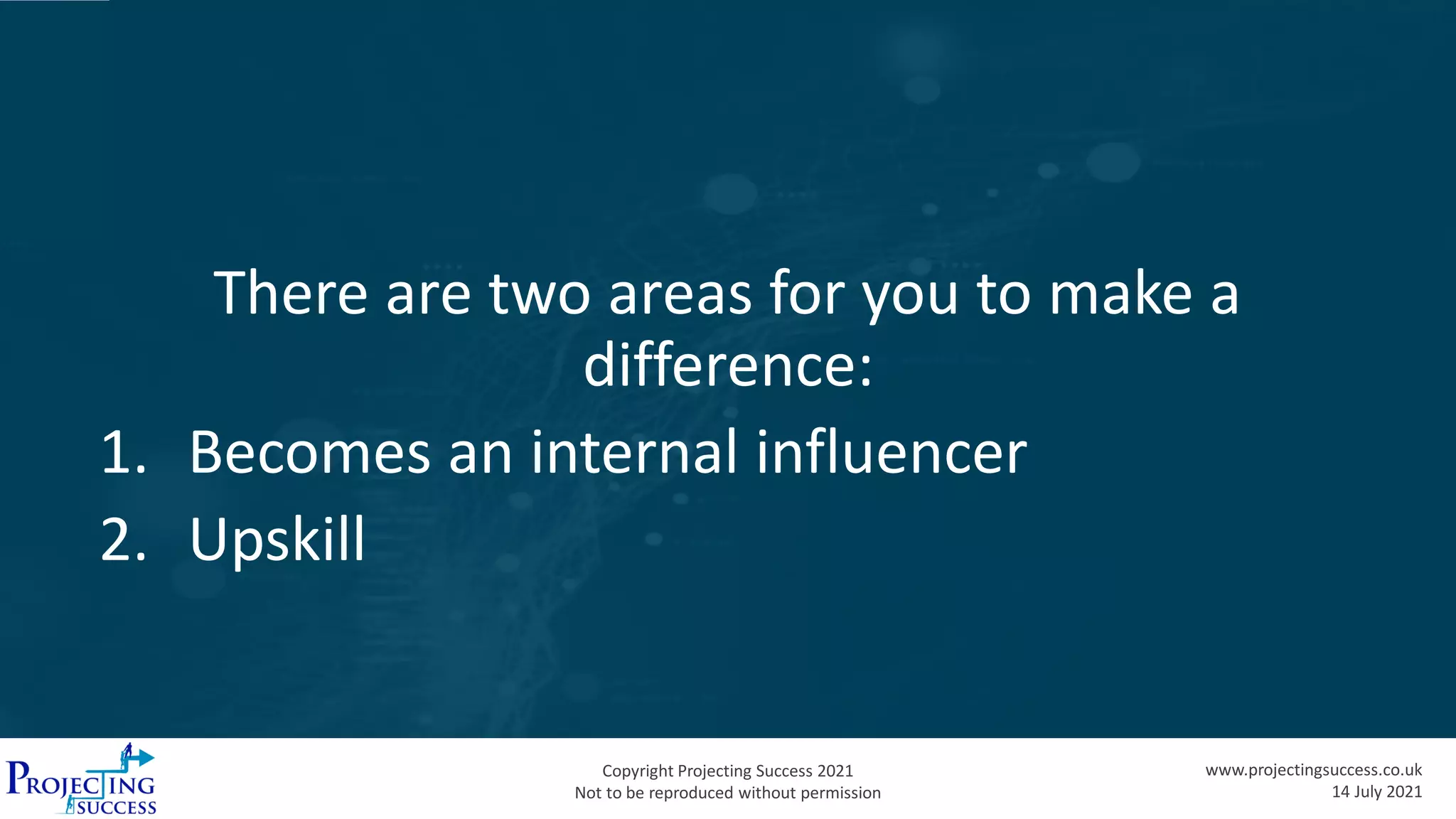 Copyright Projecting Success 2021
Not to be reproduced without permission
www.projectingsuccess.co.uk
14 July 2021
There are two areas for you to make a
difference:
1. Becomes an internal influencer
2. Upskill
 