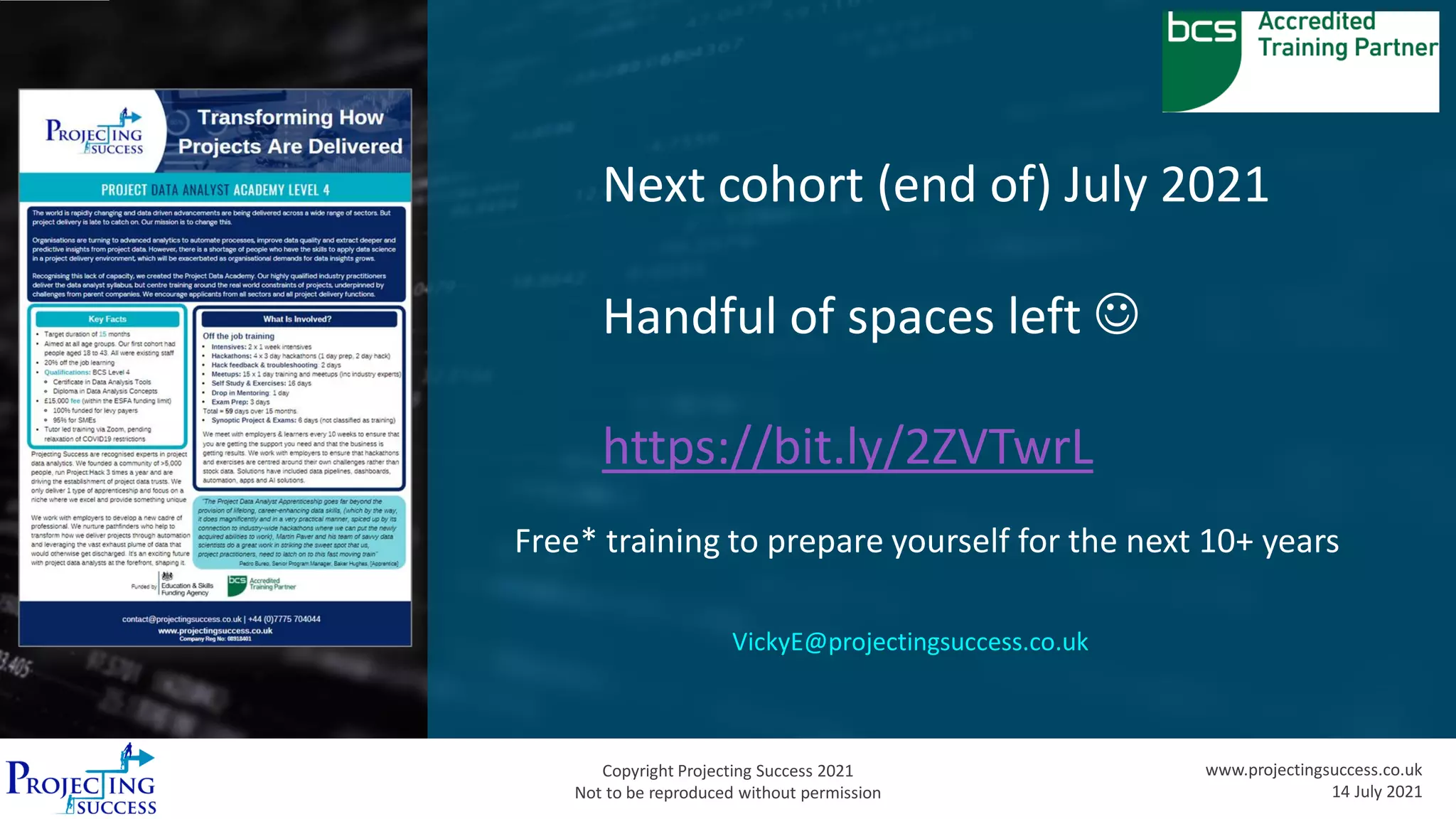 Copyright Projecting Success 2021
Not to be reproduced without permission
www.projectingsuccess.co.uk
14 July 2021
Next cohort (end of) July 2021
Handful of spaces left ☺
https://bit.ly/2ZVTwrL
Free* training to prepare yourself for the next 10+ years
VickyE@projectingsuccess.co.uk
 