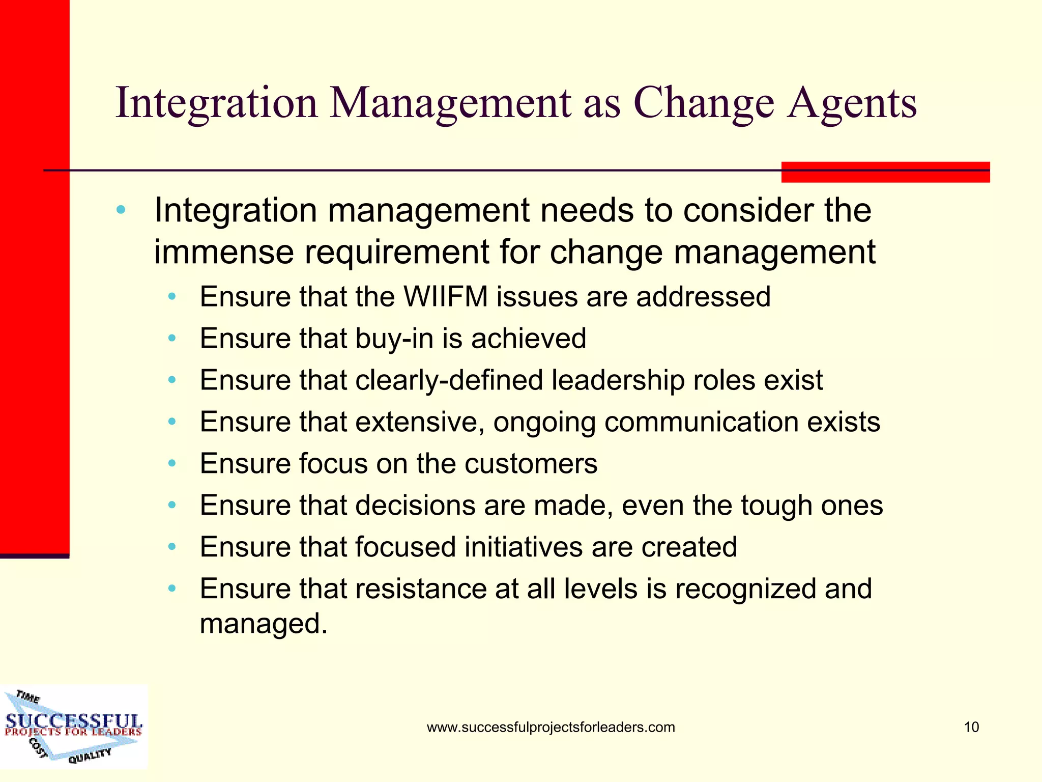 www.successfulprojectsforleaders.com 10
Integration Management as Change Agents
• Integration management needs to consider the
immense requirement for change management
• Ensure that the WIIFM issues are addressed
• Ensure that buy-in is achieved
• Ensure that clearly-defined leadership roles exist
• Ensure that extensive, ongoing communication exists
• Ensure focus on the customers
• Ensure that decisions are made, even the tough ones
• Ensure that focused initiatives are created
• Ensure that resistance at all levels is recognized and
managed.
 