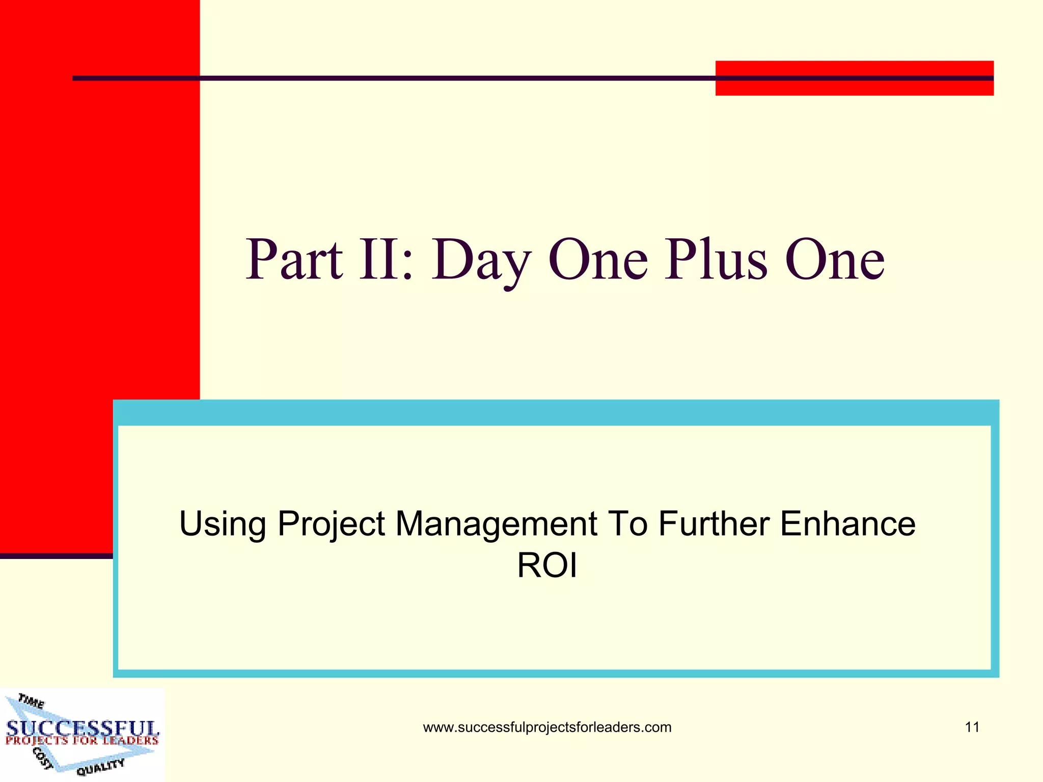 www.successfulprojectsforleaders.com 11
Part II: Day One Plus One
Using Project Management To Further Enhance
ROI
 