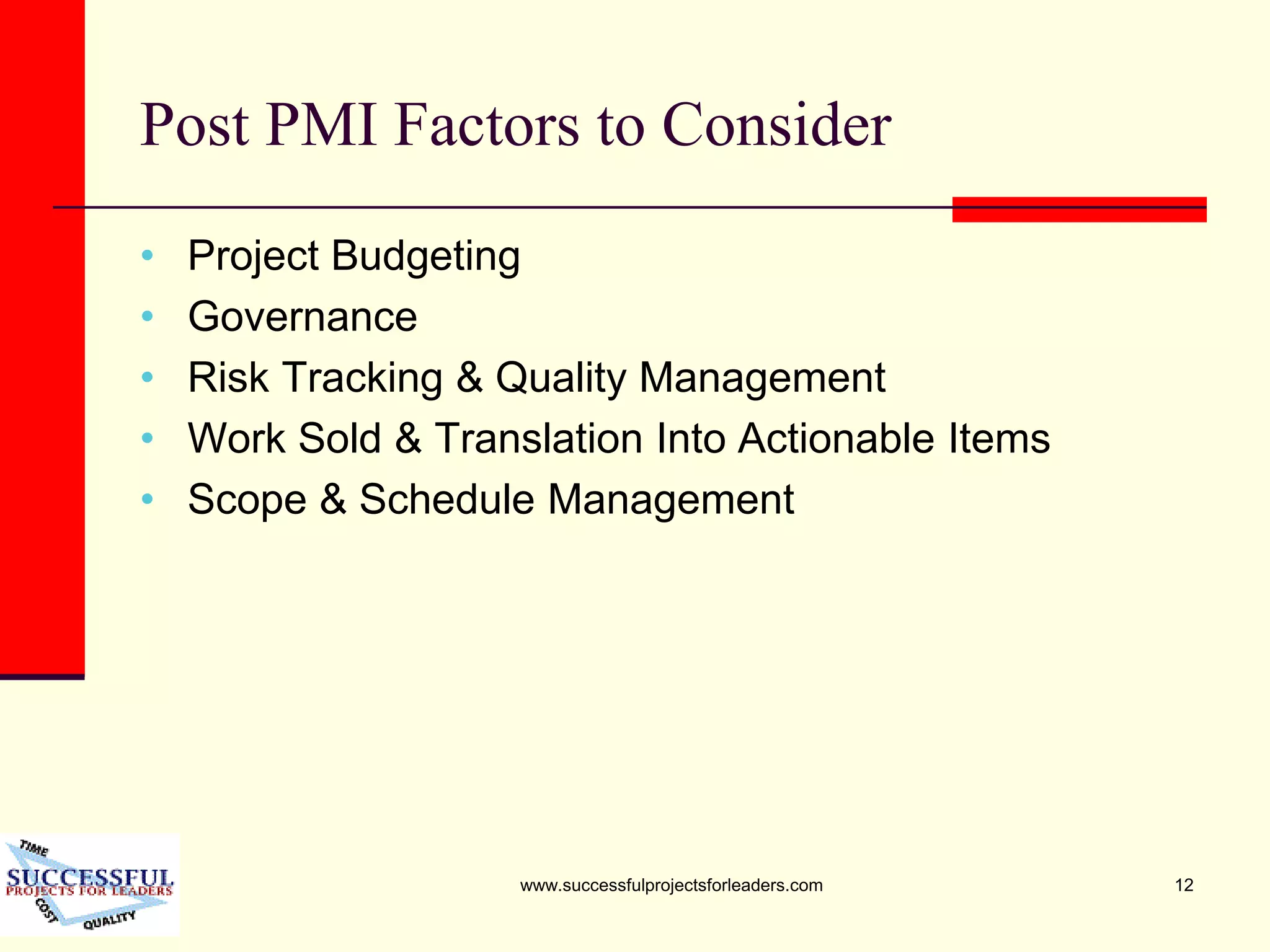 www.successfulprojectsforleaders.com 12
Post PMI Factors to Consider
• Project Budgeting
• Governance
• Risk Tracking & Quality Management
• Work Sold & Translation Into Actionable Items
• Scope & Schedule Management
 