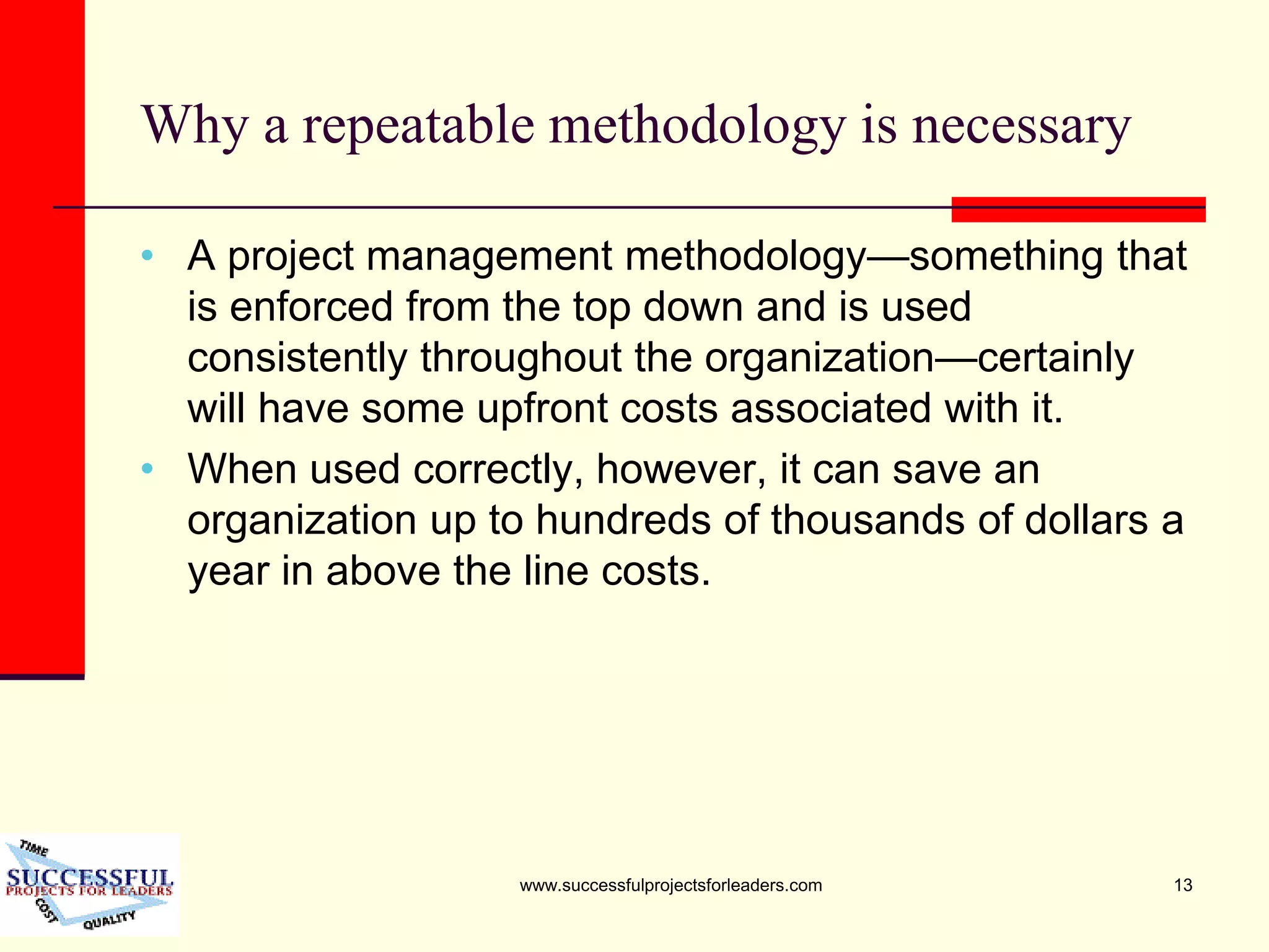 www.successfulprojectsforleaders.com 13
Why a repeatable methodology is necessary
• A project management methodology—something that
is enforced from the top down and is used
consistently throughout the organization—certainly
will have some upfront costs associated with it.
• When used correctly, however, it can save an
organization up to hundreds of thousands of dollars a
year in above the line costs.
 