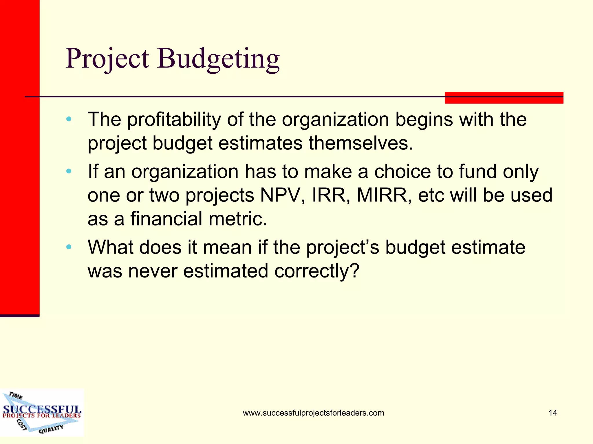 www.successfulprojectsforleaders.com 14
Project Budgeting
• The profitability of the organization begins with the
project budget estimates themselves.
• If an organization has to make a choice to fund only
one or two projects NPV, IRR, MIRR, etc will be used
as a financial metric.
• What does it mean if the project’s budget estimate
was never estimated correctly?
 