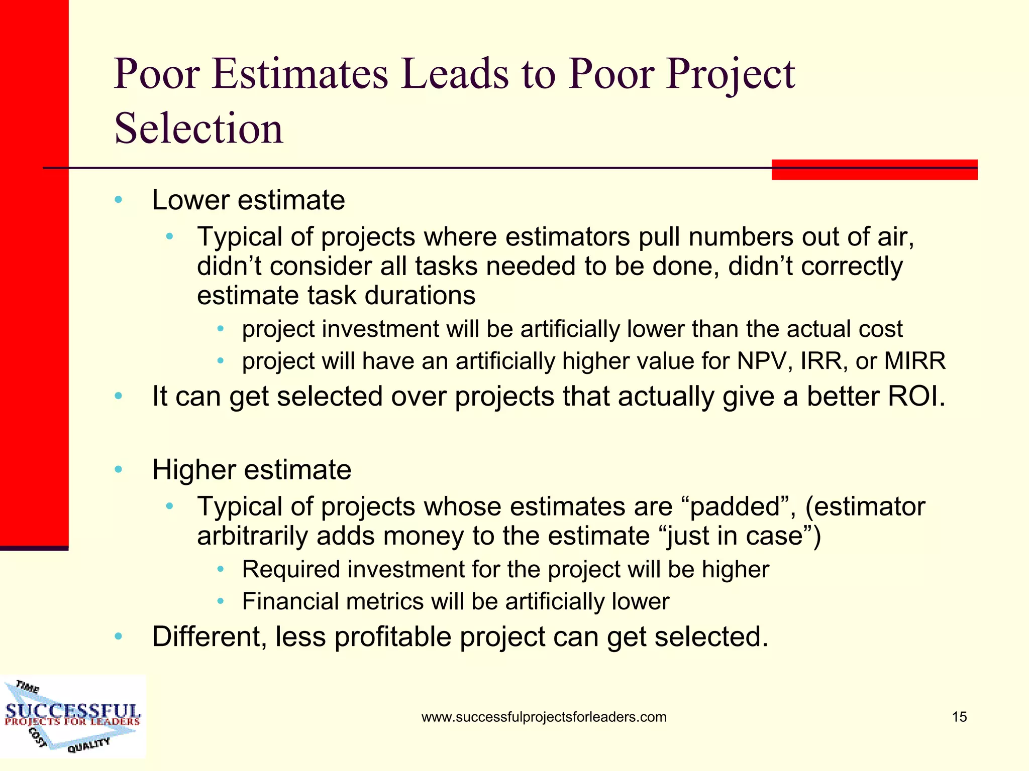 www.successfulprojectsforleaders.com 15
Poor Estimates Leads to Poor Project
Selection
• Lower estimate
• Typical of projects where estimators pull numbers out of air,
didn’t consider all tasks needed to be done, didn’t correctly
estimate task durations
• project investment will be artificially lower than the actual cost
• project will have an artificially higher value for NPV, IRR, or MIRR
• It can get selected over projects that actually give a better ROI.
• Higher estimate
• Typical of projects whose estimates are “padded”, (estimator
arbitrarily adds money to the estimate “just in case”)
• Required investment for the project will be higher
• Financial metrics will be artificially lower
• Different, less profitable project can get selected.
 