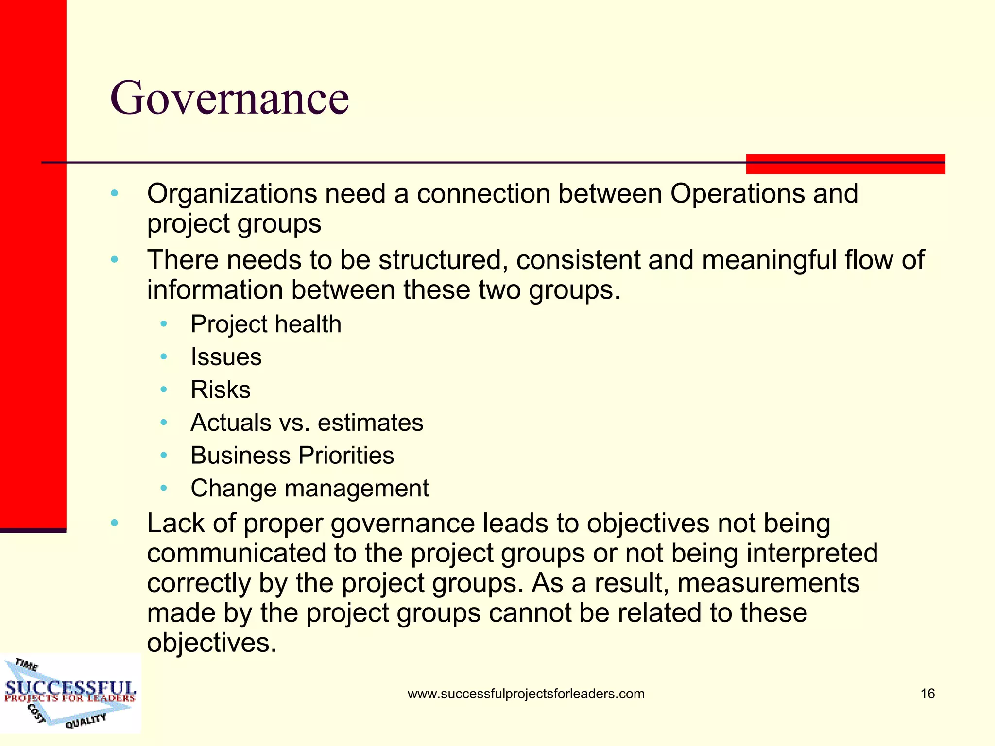 www.successfulprojectsforleaders.com 16
Governance
• Organizations need a connection between Operations and
project groups
• There needs to be structured, consistent and meaningful flow of
information between these two groups.
• Project health
• Issues
• Risks
• Actuals vs. estimates
• Business Priorities
• Change management
• Lack of proper governance leads to objectives not being
communicated to the project groups or not being interpreted
correctly by the project groups. As a result, measurements
made by the project groups cannot be related to these
objectives.
 