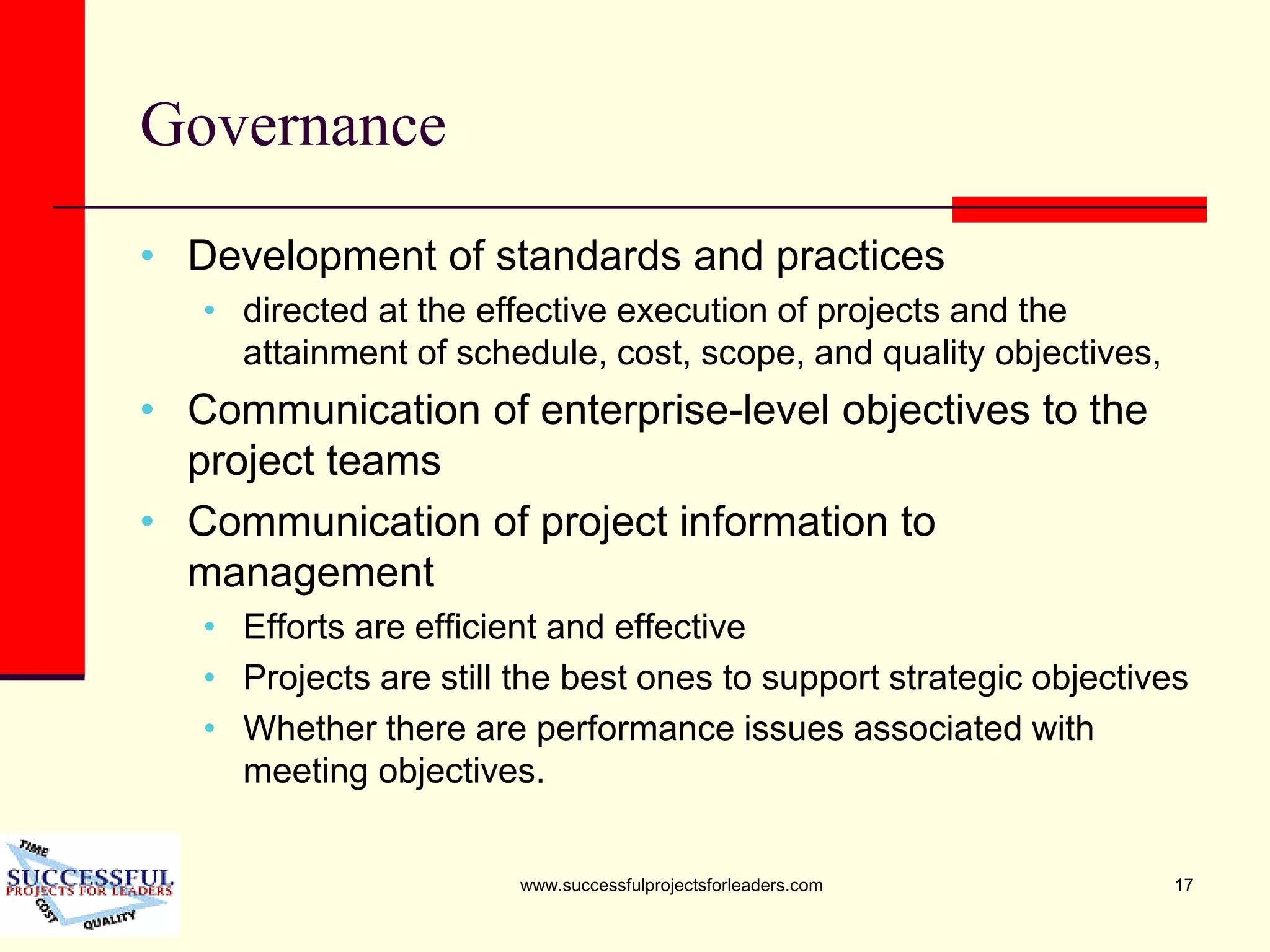 www.successfulprojectsforleaders.com 17
Governance
• Development of standards and practices
• directed at the effective execution of projects and the
attainment of schedule, cost, scope, and quality objectives,
• Communication of enterprise-level objectives to the
project teams
• Communication of project information to
management
• Efforts are efficient and effective
• Projects are still the best ones to support strategic objectives
• Whether there are performance issues associated with
meeting objectives.
 