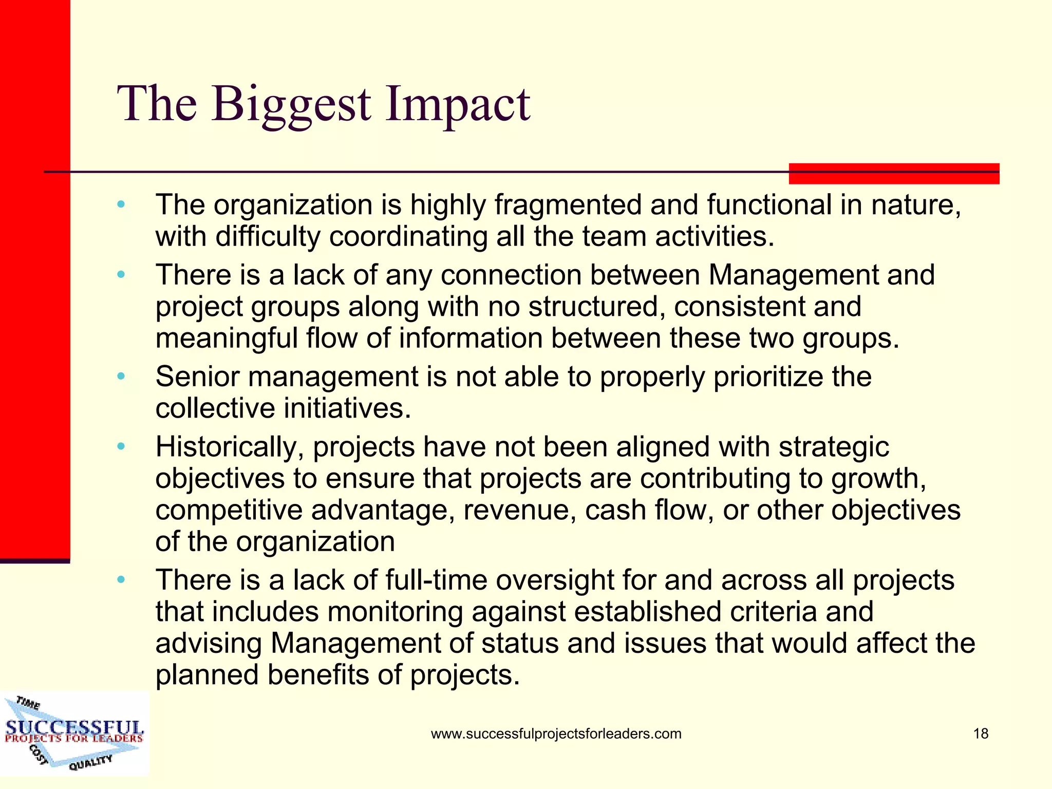 www.successfulprojectsforleaders.com 18
The Biggest Impact
• The organization is highly fragmented and functional in nature,
with difficulty coordinating all the team activities.
• There is a lack of any connection between Management and
project groups along with no structured, consistent and
meaningful flow of information between these two groups.
• Senior management is not able to properly prioritize the
collective initiatives.
• Historically, projects have not been aligned with strategic
objectives to ensure that projects are contributing to growth,
competitive advantage, revenue, cash flow, or other objectives
of the organization
• There is a lack of full-time oversight for and across all projects
that includes monitoring against established criteria and
advising Management of status and issues that would affect the
planned benefits of projects.
 