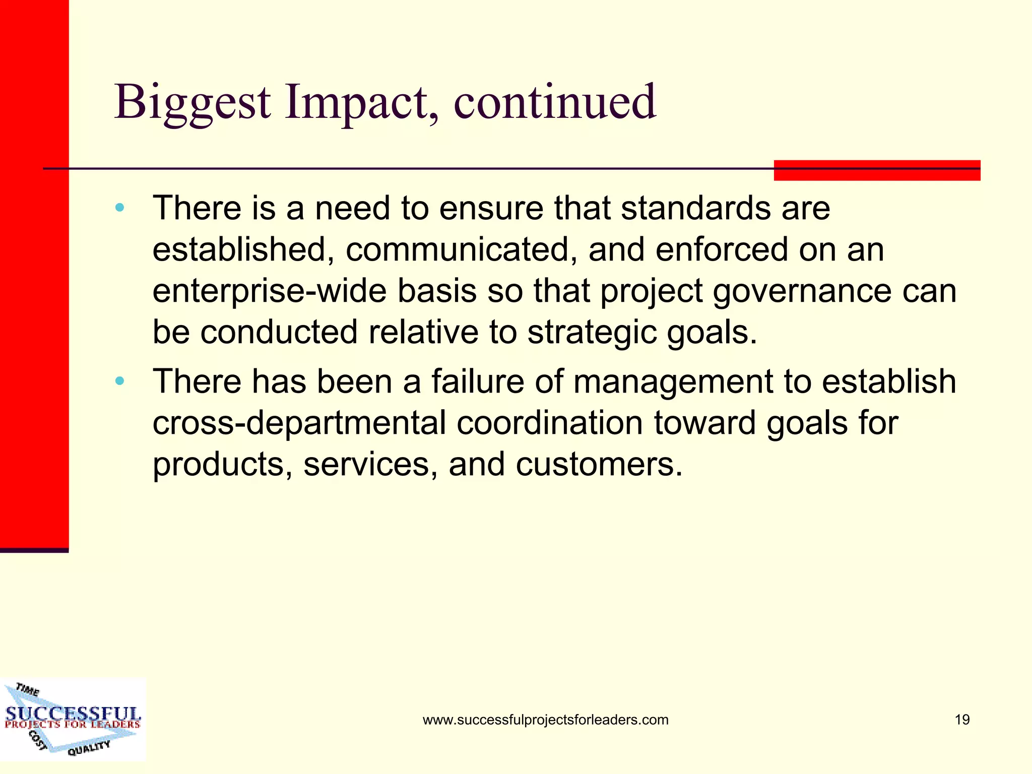www.successfulprojectsforleaders.com 19
Biggest Impact, continued
• There is a need to ensure that standards are
established, communicated, and enforced on an
enterprise-wide basis so that project governance can
be conducted relative to strategic goals.
• There has been a failure of management to establish
cross-departmental coordination toward goals for
products, services, and customers.
 