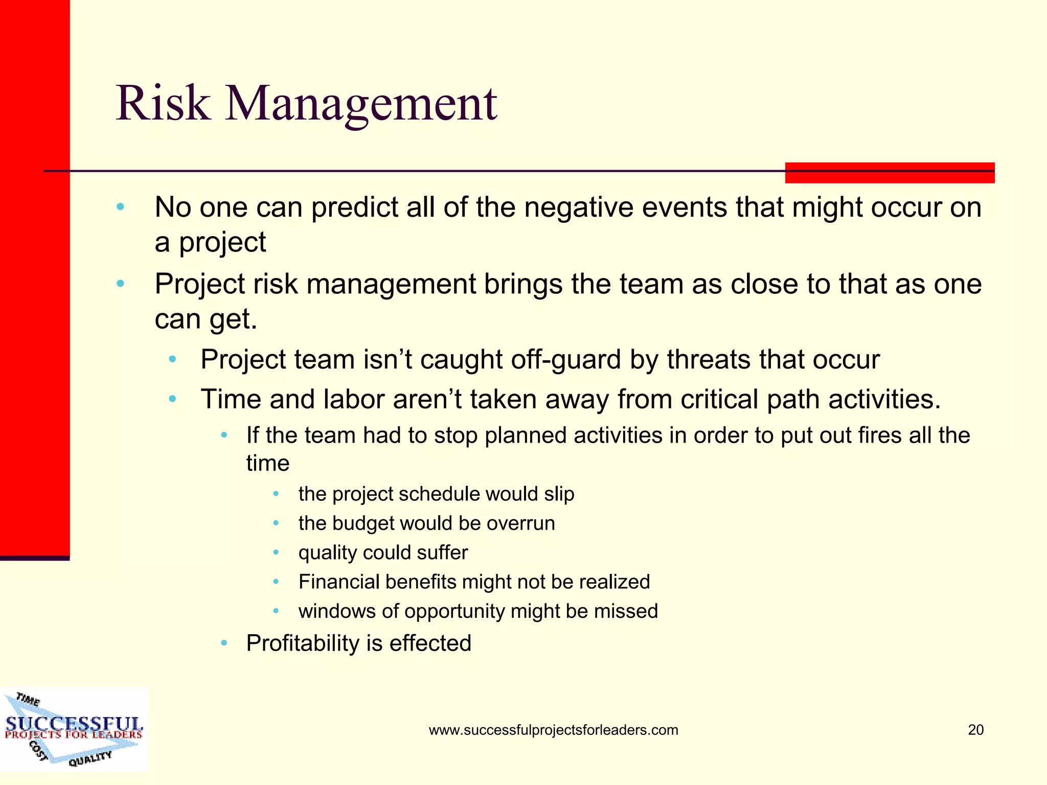 www.successfulprojectsforleaders.com 20
Risk Management
• No one can predict all of the negative events that might occur on
a project
• Project risk management brings the team as close to that as one
can get.
• Project team isn’t caught off-guard by threats that occur
• Time and labor aren’t taken away from critical path activities.
• If the team had to stop planned activities in order to put out fires all the
time
• the project schedule would slip
• the budget would be overrun
• quality could suffer
• Financial benefits might not be realized
• windows of opportunity might be missed
• Profitability is effected
 