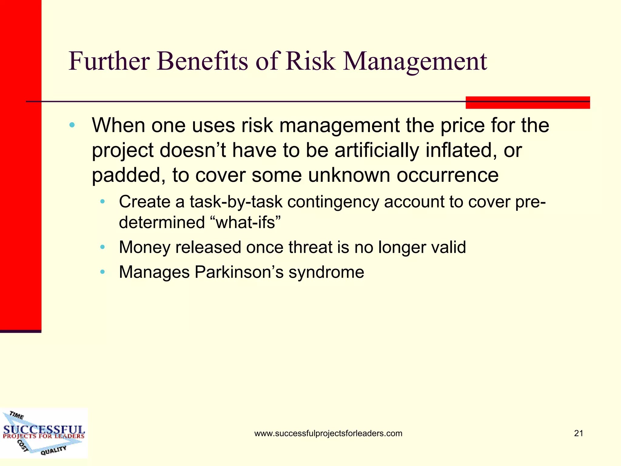 www.successfulprojectsforleaders.com 21
Further Benefits of Risk Management
• When one uses risk management the price for the
project doesn’t have to be artificially inflated, or
padded, to cover some unknown occurrence
• Create a task-by-task contingency account to cover pre-
determined “what-ifs”
• Money released once threat is no longer valid
• Manages Parkinson’s syndrome
 