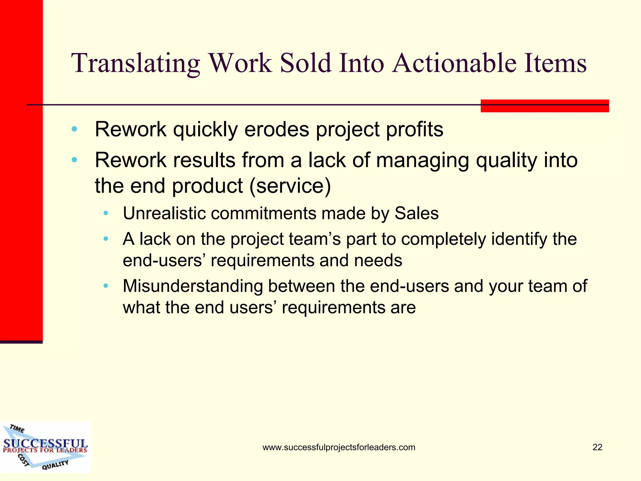 www.successfulprojectsforleaders.com 22
Translating Work Sold Into Actionable Items
• Rework quickly erodes project profits
• Rework results from a lack of managing quality into
the end product (service)
• Unrealistic commitments made by Sales
• A lack on the project team’s part to completely identify the
end-users’ requirements and needs
• Misunderstanding between the end-users and your team of
what the end users’ requirements are
 