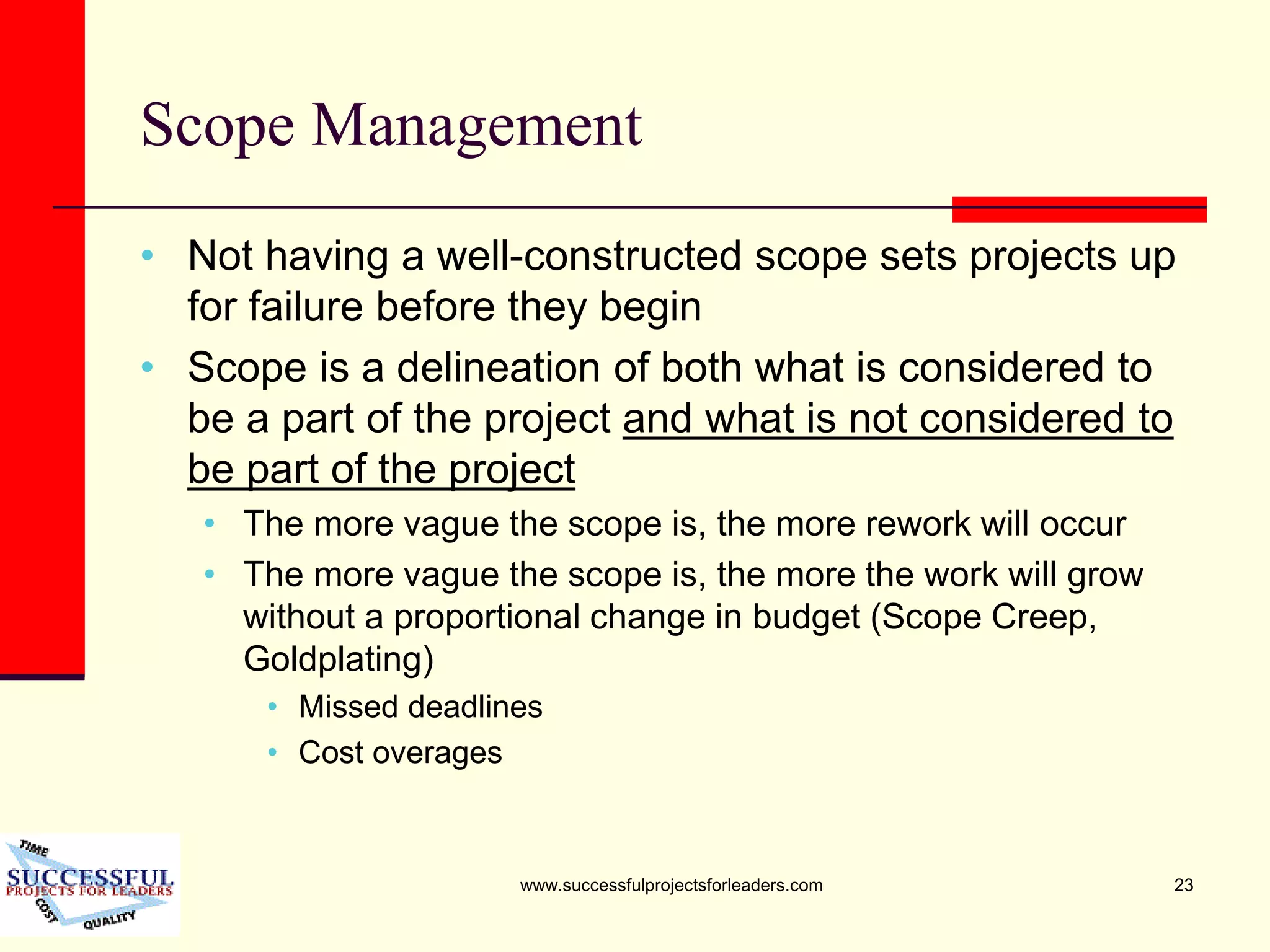 www.successfulprojectsforleaders.com 23
Scope Management
• Not having a well-constructed scope sets projects up
for failure before they begin
• Scope is a delineation of both what is considered to
be a part of the project and what is not considered to
be part of the project
• The more vague the scope is, the more rework will occur
• The more vague the scope is, the more the work will grow
without a proportional change in budget (Scope Creep,
Goldplating)
• Missed deadlines
• Cost overages
 