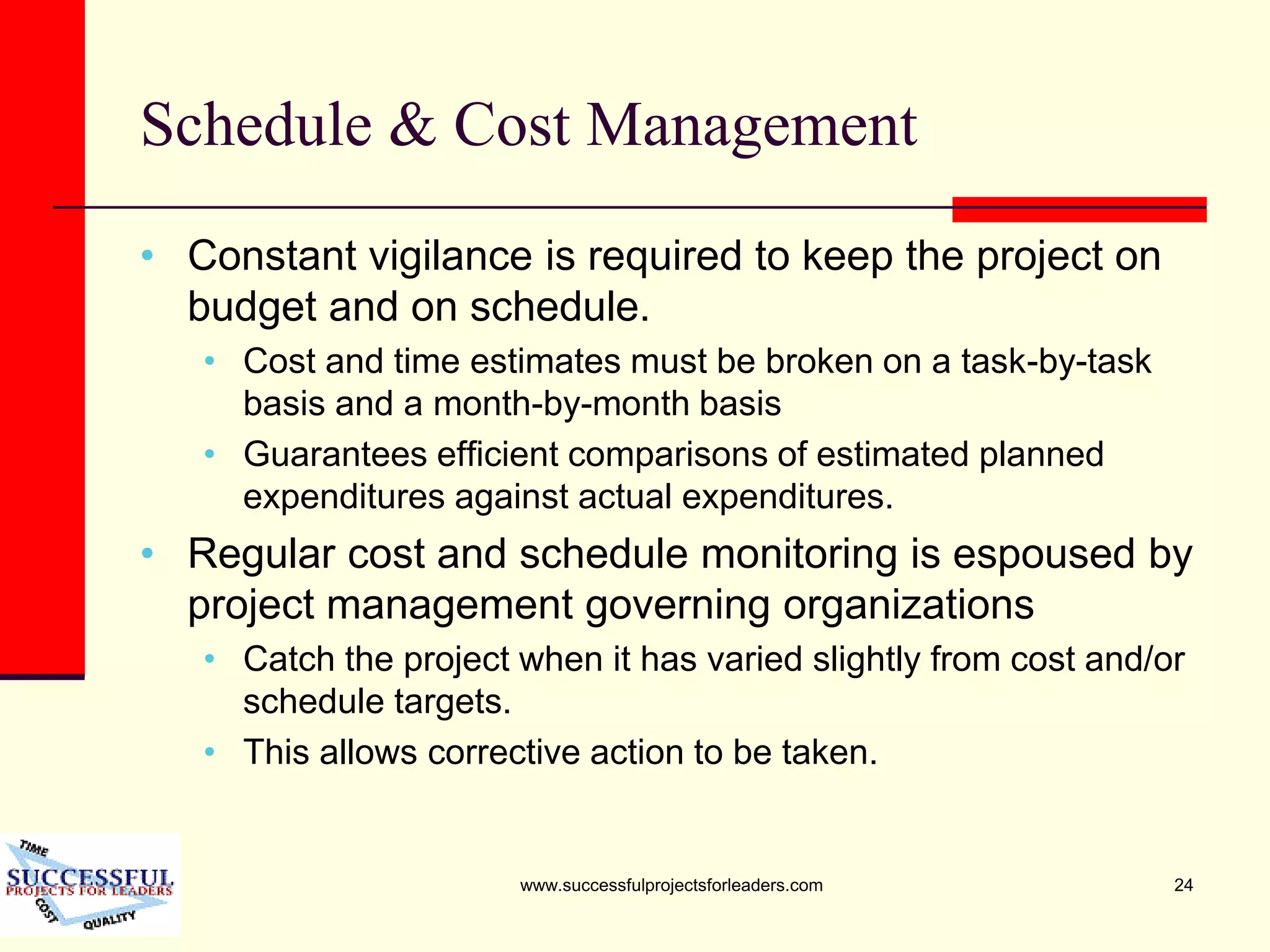 www.successfulprojectsforleaders.com 24
Schedule & Cost Management
• Constant vigilance is required to keep the project on
budget and on schedule.
• Cost and time estimates must be broken on a task-by-task
basis and a month-by-month basis
• Guarantees efficient comparisons of estimated planned
expenditures against actual expenditures.
• Regular cost and schedule monitoring is espoused by
project management governing organizations
• Catch the project when it has varied slightly from cost and/or
schedule targets.
• This allows corrective action to be taken.
 