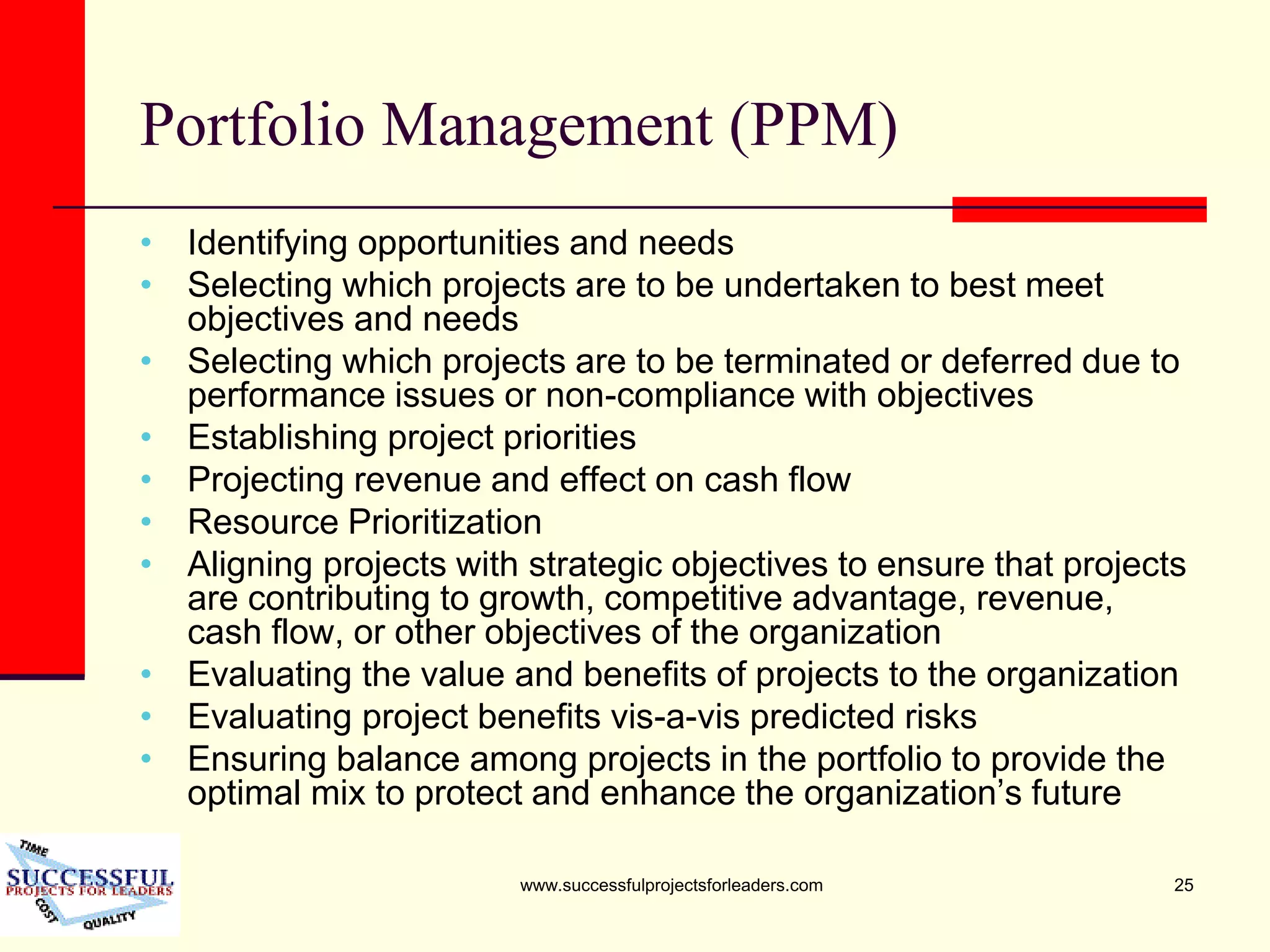www.successfulprojectsforleaders.com 25
Portfolio Management (PPM)
• Identifying opportunities and needs
• Selecting which projects are to be undertaken to best meet
objectives and needs
• Selecting which projects are to be terminated or deferred due to
performance issues or non-compliance with objectives
• Establishing project priorities
• Projecting revenue and effect on cash flow
• Resource Prioritization
• Aligning projects with strategic objectives to ensure that projects
are contributing to growth, competitive advantage, revenue,
cash flow, or other objectives of the organization
• Evaluating the value and benefits of projects to the organization
• Evaluating project benefits vis-a-vis predicted risks
• Ensuring balance among projects in the portfolio to provide the
optimal mix to protect and enhance the organization’s future
 