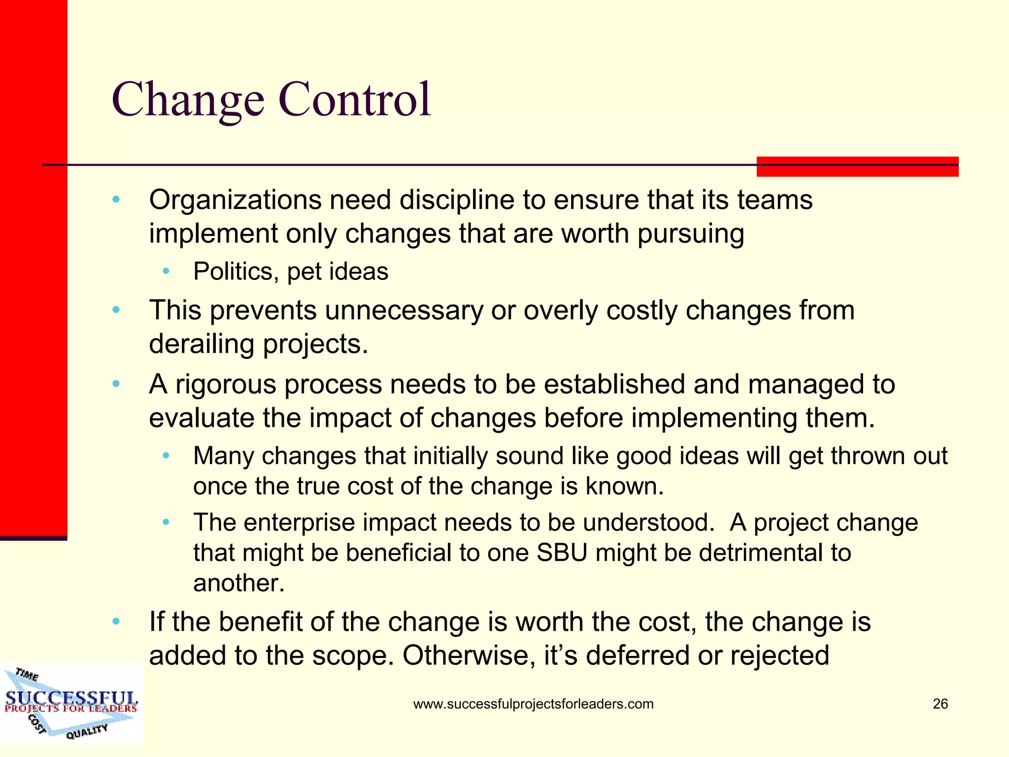 www.successfulprojectsforleaders.com 26
Change Control
• Organizations need discipline to ensure that its teams
implement only changes that are worth pursuing
• Politics, pet ideas
• This prevents unnecessary or overly costly changes from
derailing projects.
• A rigorous process needs to be established and managed to
evaluate the impact of changes before implementing them.
• Many changes that initially sound like good ideas will get thrown out
once the true cost of the change is known.
• The enterprise impact needs to be understood. A project change
that might be beneficial to one SBU might be detrimental to
another.
• If the benefit of the change is worth the cost, the change is
added to the scope. Otherwise, it’s deferred or rejected
 