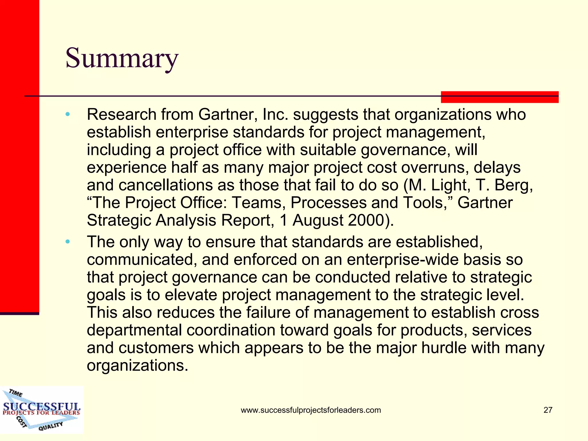 www.successfulprojectsforleaders.com 27
Summary
• Research from Gartner, Inc. suggests that organizations who
establish enterprise standards for project management,
including a project office with suitable governance, will
experience half as many major project cost overruns, delays
and cancellations as those that fail to do so (M. Light, T. Berg,
“The Project Office: Teams, Processes and Tools,” Gartner
Strategic Analysis Report, 1 August 2000).
• The only way to ensure that standards are established,
communicated, and enforced on an enterprise-wide basis so
that project governance can be conducted relative to strategic
goals is to elevate project management to the strategic level.
This also reduces the failure of management to establish cross
departmental coordination toward goals for products, services
and customers which appears to be the major hurdle with many
organizations.
 