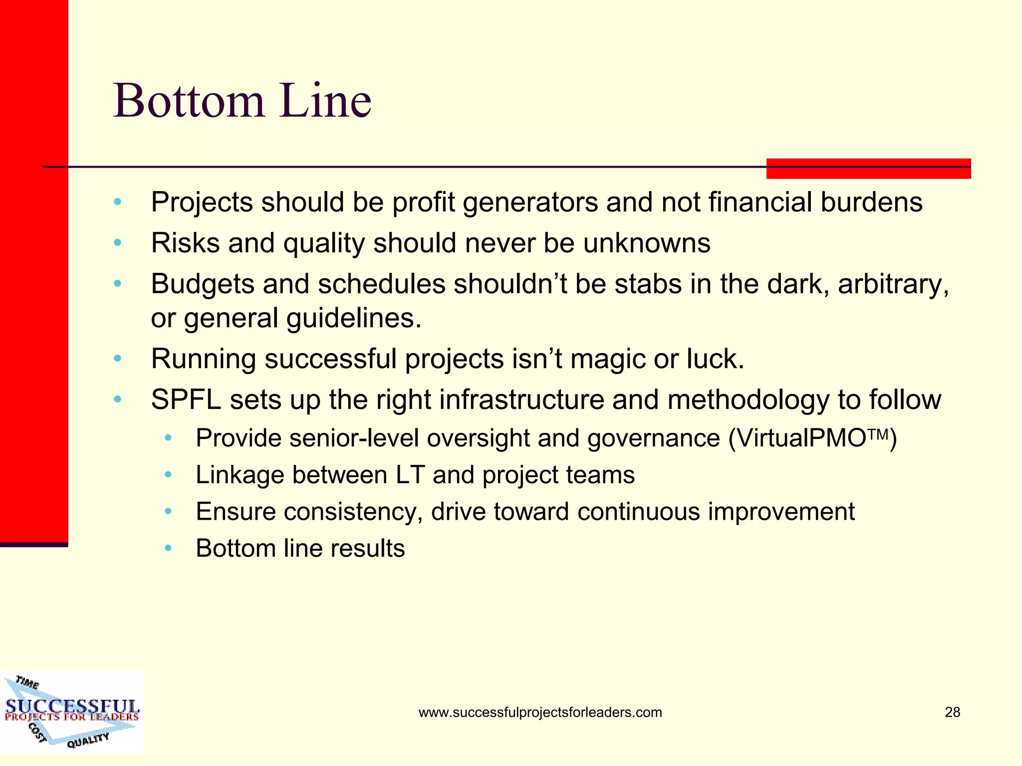 www.successfulprojectsforleaders.com 28
Bottom Line
• Projects should be profit generators and not financial burdens
• Risks and quality should never be unknowns
• Budgets and schedules shouldn’t be stabs in the dark, arbitrary,
or general guidelines.
• Running successful projects isn’t magic or luck.
• SPFL sets up the right infrastructure and methodology to follow
• Provide senior-level oversight and governance (VirtualPMOTM)
• Linkage between LT and project teams
• Ensure consistency, drive toward continuous improvement
• Bottom line results
 