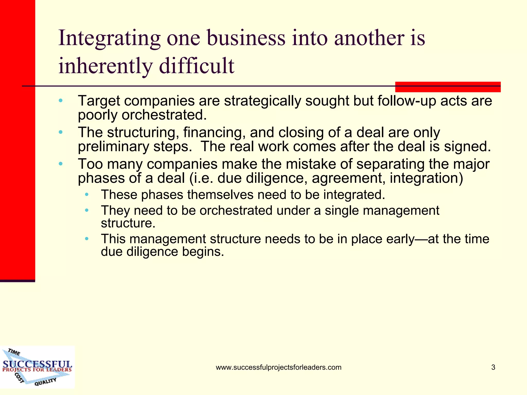www.successfulprojectsforleaders.com 3
Integrating one business into another is
inherently difficult
• Target companies are strategically sought but follow-up acts are
poorly orchestrated.
• The structuring, financing, and closing of a deal are only
preliminary steps. The real work comes after the deal is signed.
• Too many companies make the mistake of separating the major
phases of a deal (i.e. due diligence, agreement, integration)
• These phases themselves need to be integrated.
• They need to be orchestrated under a single management
structure.
• This management structure needs to be in place early—at the time
due diligence begins.
 