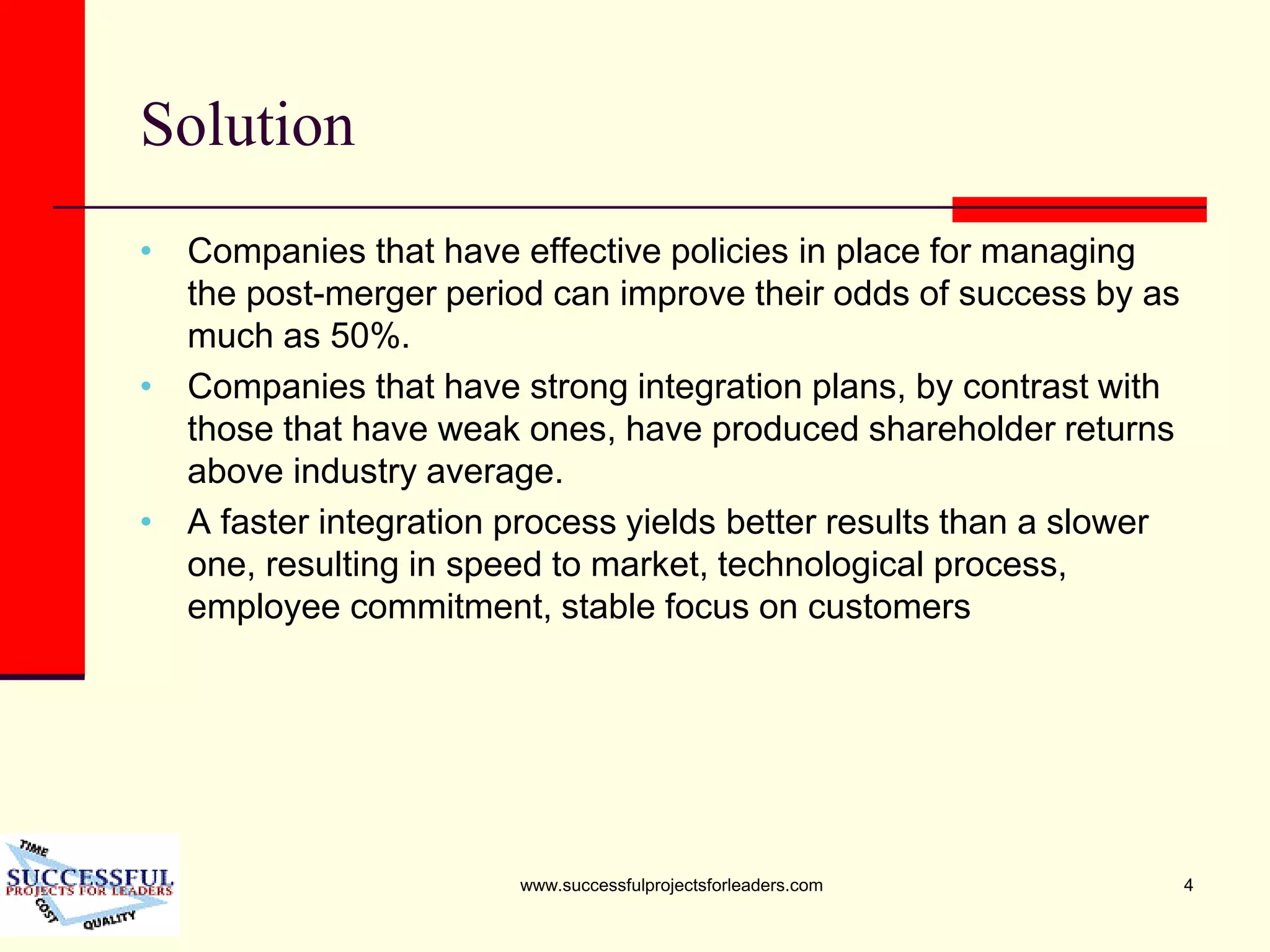 www.successfulprojectsforleaders.com 4
Solution
• Companies that have effective policies in place for managing
the post-merger period can improve their odds of success by as
much as 50%.
• Companies that have strong integration plans, by contrast with
those that have weak ones, have produced shareholder returns
above industry average.
• A faster integration process yields better results than a slower
one, resulting in speed to market, technological process,
employee commitment, stable focus on customers
 