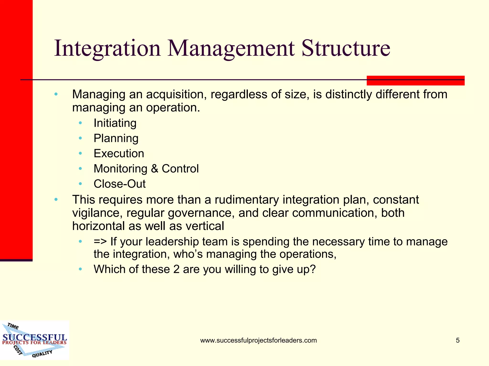 www.successfulprojectsforleaders.com 5
Integration Management Structure
• Managing an acquisition, regardless of size, is distinctly different from
managing an operation.
• Initiating
• Planning
• Execution
• Monitoring & Control
• Close-Out
• This requires more than a rudimentary integration plan, constant
vigilance, regular governance, and clear communication, both
horizontal as well as vertical
• => If your leadership team is spending the necessary time to manage
the integration, who’s managing the operations,
• Which of these 2 are you willing to give up?
 