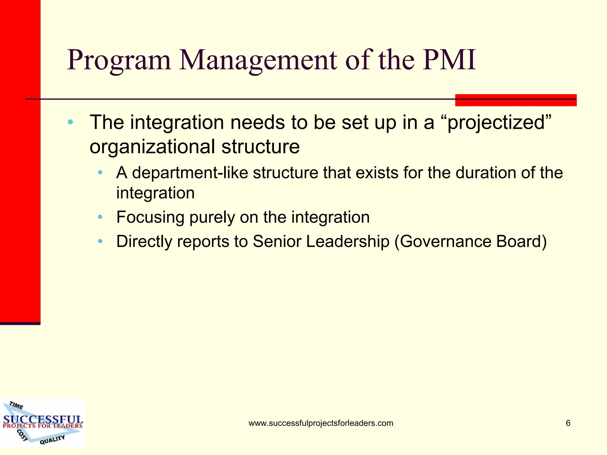 www.successfulprojectsforleaders.com 6
Program Management of the PMI
• The integration needs to be set up in a “projectized”
organizational structure
• A department-like structure that exists for the duration of the
integration
• Focusing purely on the integration
• Directly reports to Senior Leadership (Governance Board)
 