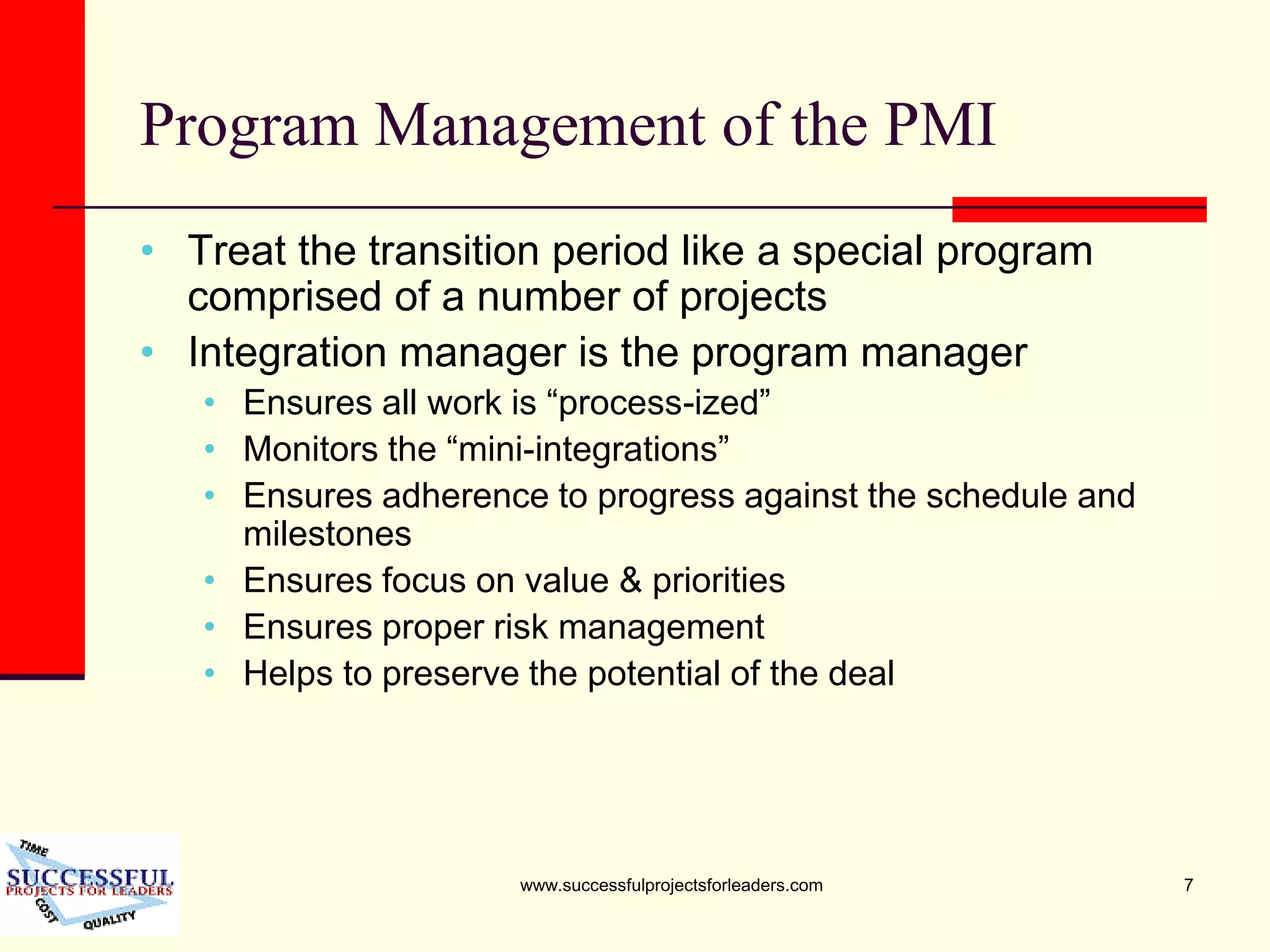 www.successfulprojectsforleaders.com 7
Program Management of the PMI
• Treat the transition period like a special program
comprised of a number of projects
• Integration manager is the program manager
• Ensures all work is “process-ized”
• Monitors the “mini-integrations”
• Ensures adherence to progress against the schedule and
milestones
• Ensures focus on value & priorities
• Ensures proper risk management
• Helps to preserve the potential of the deal
 