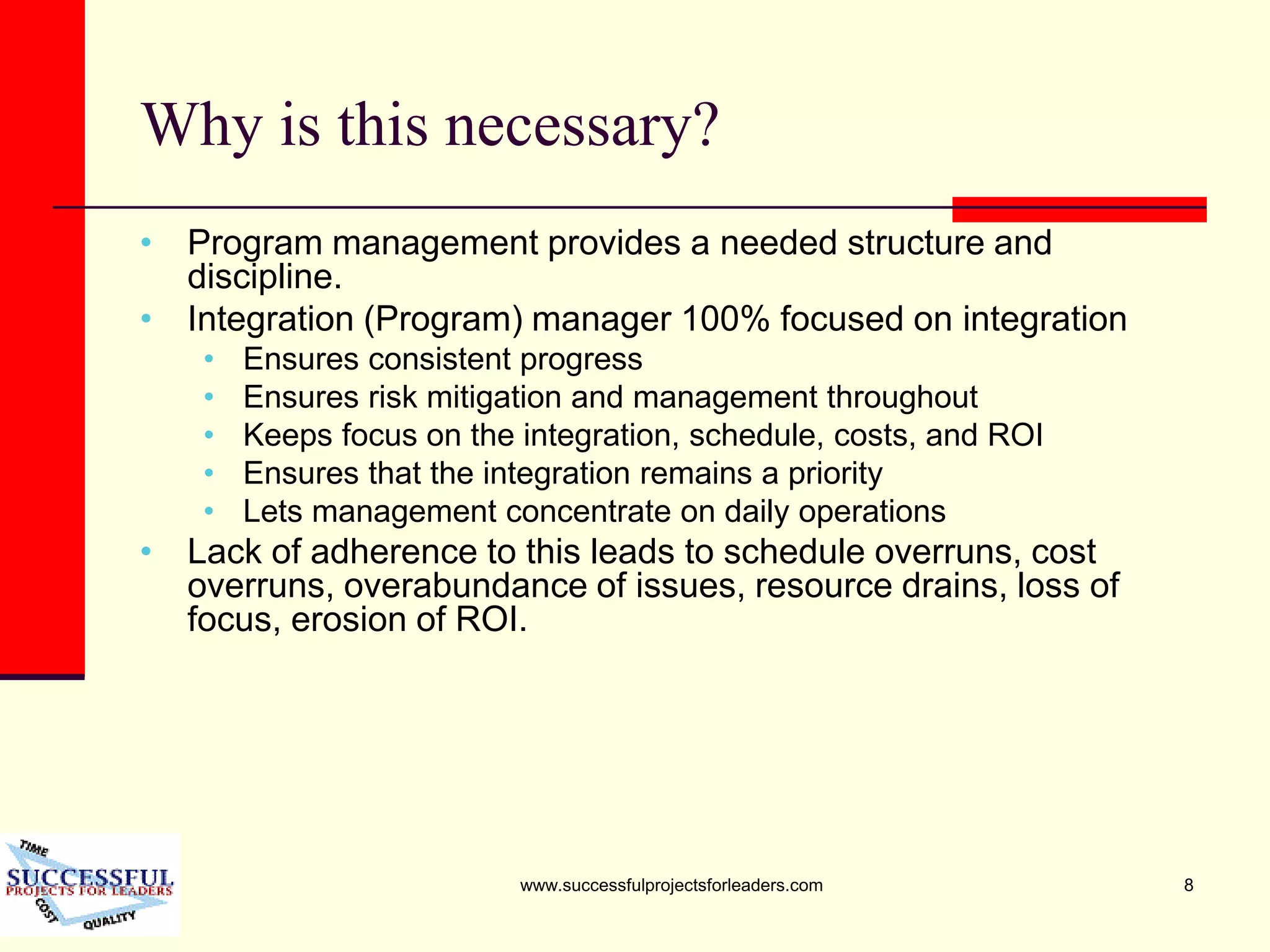 www.successfulprojectsforleaders.com 8
Why is this necessary?
• Program management provides a needed structure and
discipline.
• Integration (Program) manager 100% focused on integration
• Ensures consistent progress
• Ensures risk mitigation and management throughout
• Keeps focus on the integration, schedule, costs, and ROI
• Ensures that the integration remains a priority
• Lets management concentrate on daily operations
• Lack of adherence to this leads to schedule overruns, cost
overruns, overabundance of issues, resource drains, loss of
focus, erosion of ROI.
 
