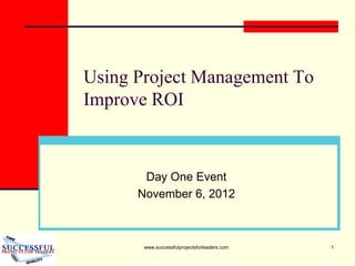 www.successfulprojectsforleaders.com 1
Using Project Management To
Improve ROI
Day One Event
November 6, 2012
 