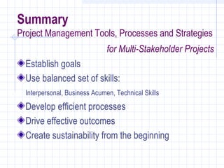 Summary
Project Management Tools, Processes and Strategies
                               for Multi-Stakeholder Projects
  Establish goals
  Use balanced set of skills:
  Interpersonal, Business Acumen, Technical Skills
  Develop efficient processes
  Drive effective outcomes
  Create sustainability from the beginning
 