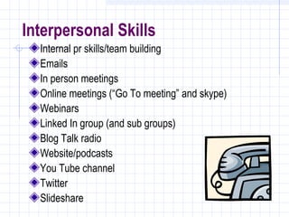 Interpersonal Skills
  Internal pr skills/team building
  Emails
  In person meetings
  Online meetings (“Go To meeting” and skype)
  Webinars
  Linked In group (and sub groups)
  Blog Talk radio
  Website/podcasts
  You Tube channel
  Twitter
  Slideshare
 