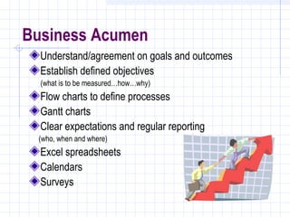 Business Acumen
  Understand/agreement on goals and outcomes
  Establish defined objectives
  (what is to be measured…how…why)
  Flow charts to define processes
  Gantt charts
  Clear expectations and regular reporting
 (who, when and where)
  Excel spreadsheets
  Calendars
  Surveys
 