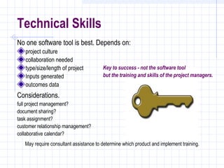 Technical Skills
No one software tool is best. Depends on:
   project culture
   collaboration needed
   type/size/length of project          Key to success - not the software tool
   Inputs generated                     but the training and skills of the project managers.
   outcomes data
Considerations.
full project management?
document sharing?
task assignment?
customer relationship management?
collaborative calendar?
   May require consultant assistance to determine which product and implement training.
 